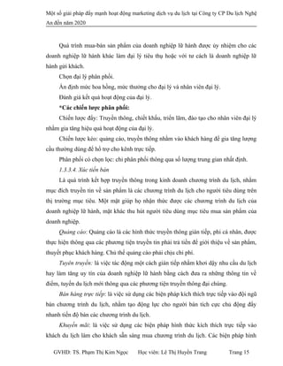 Một số giải pháp đẩy mạnh hoạt động marketing dịch vụ du lịch tại Công ty CP Du lịch Nghệ
An đến năm 2020
Quá trình mua-bán sản phẩm của doanh nghiệp lữ hành được ủy nhiệm cho các
doanh nghiệp lữ hành khác làm đại lý tiêu thụ hoặc với tư cách là doanh nghiệp lữ
hành gửi khách.
Chọn đại lý phân phối.
Ấn định mức hoa hồng, mức thưởng cho đại lý và nhân viên đại lý.
Đánh giá kết quả hoạt động của đại lý.
*Các chiến lược phân phối:
Chiến lược đẩy: Truyền thông, chiết khấu, triển lãm, đào tạo cho nhân viên đại lý
nhằm gia tăng hiệu quả hoạt động của đại lý.
Chiến lược kéo: quảng cáo, truyền thông nhằm vào khách hàng để gia tăng lượng
cầu thường dùng để hổ trợ cho kênh trực tiếp.
Phân phối có chọn lọc: chỉ phân phối thông qua số lượng trung gian nhất định.
1.3.3.4. Xúc tiến bán
Là quá trình kết hợp truyền thông trong kinh doanh chương trình du lịch, nhằm
mục đích truyền tin về sản phẩm là các chương trình du lịch cho người tiêu dùng trên
thị trường mục tiêu. Một mặt giúp họ nhận thức được các chương trình du lịch của
doanh nghiệp lữ hành, mặt khác thu hút người tiêu dùng mục tiêu mua sản phẩm của
doanh nghiệp.
Quảng cáo: Quảng cáo là các hình thức truyền thông gián tiếp, phi cá nhân, được
thực hiện thông qua các phương tiện truyền tin phải trả tiền để giới thiệu về sản phẩm,
thuyết phục khách hàng. Chủ thể quảng cáo phải chịu chi phí.
Tuyên truyền: là việc tác động một cách gián tiếp nhằm khơi dậy nhu cầu du lịch
hay làm tăng uy tín của doanh nghiệp lữ hành bằng cách đưa ra những thông tin về
điểm, tuyến du lịch mới thông qua các phương tiện truyền thông đại chúng.
Bán hàng trực tiếp: là việc sử dụng các biện pháp kích thích trực tiếp vào đội ngũ
bán chương trình du lịch, nhằm tạo động lực cho người bán tích cực chủ động đẩy
nhanh tiến độ bán các chương trình du lịch.
Khuyến mãi: là việc sử dụng các biện pháp hình thức kích thích trực tiếp vào
khách du lịch làm cho khách sẵn sàng mua chương trình du lịch. Các biện pháp hình
GVHD: TS. Phạm Thị Kim Ngọc Học viên: Lê Thị Huyền Trang Trang 15
 