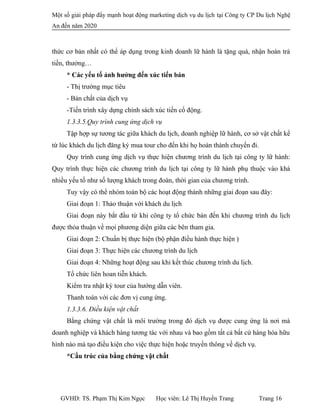 Một số giải pháp đẩy mạnh hoạt động marketing dịch vụ du lịch tại Công ty CP Du lịch Nghệ
An đến năm 2020
thức cơ bản nhất có thể áp dụng trong kinh doanh lữ hành là tặng quà, nhận hoàn trả
tiền, thưởng…
* Các yếu tố ảnh hưởng đến xúc tiến bán
- Thị trường mục tiêu
- Bản chất của dịch vụ
-Tiến trình xây dựng chính sách xúc tiến cổ động.
1.3.3.5.Quy trình cung ứng dịch vụ
Tập hợp sự tương tác giữa khách du lịch, doanh nghiệp lữ hành, cơ sở vật chất kể
từ lúc khách du lịch đăng ký mua tour cho đến khi họ hoàn thành chuyến đi.
Quy trình cung ứng dịch vụ thực hiện chương trình du lịch tại công ty lữ hành:
Quy trình thực hiện các chương trình du lịch tại công ty lữ hành phụ thuộc vào khá
nhiều yếu tố như số lượng khách trong đoàn, thời gian của chương trình.
Tuy vậy có thể nhóm toàn bộ các hoạt động thành những giai đoạn sau đây:
Giai đoạn 1: Thảo thuận với khách du lịch
Giai đoạn này bắt đầu từ khi công ty tổ chức bán đến khi chương trình du lịch
được thỏa thuận về mọi phương diện giữa các bên tham gia.
Giai đoạn 2: Chuẩn bị thực hiện (bộ phận điều hành thực hiện )
Giai đoạn 3: Thực hiện các chương trình du lịch
Giai đoạn 4: Những hoạt động sau khi kết thúc chương trình du lịch.
Tổ chức liên hoan tiễn khách.
Kiểm tra nhật ký tour của hướng dẫn viên.
Thanh toán với các đơn vị cung ứng.
1.3.3.6. Điều kiện vật chất
Bằng chứng vật chất là môi trường trong đó dịch vụ được cung ứng là nơi mà
doanh nghiệp và khách hàng tương tác với nhau và bao gồm tất cả bất cứ hàng hóa hữu
hình nào mà tạo điều kiện cho việc thực hiện hoặc truyền thông về dịch vụ.
*Cấu trúc của bằng chứng vật chất
GVHD: TS. Phạm Thị Kim Ngọc Học viên: Lê Thị Huyền Trang Trang 16
 