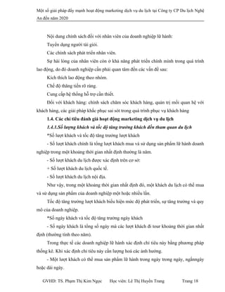 Một số giải pháp đẩy mạnh hoạt động marketing dịch vụ du lịch tại Công ty CP Du lịch Nghệ
An đến năm 2020
Nội dung chính sách đối với nhân viên của doanh nghiệp lữ hành:
Tuyển dụng người tài giỏi.
Các chính sách phát triển nhân viên.
Sự hài lòng của nhân viên còn ở khả năng phát triển chính mình trong quá trình
lao động, do đó doanh nghiệp cần phải quan tâm đến các vấn đề sau:
Kích thích lao động theo nhóm.
Chế độ thăng tiến rõ ràng.
Cung cấp hệ thống hỗ trợ cần thiết.
Đối với khách hàng: chính sách chăm sóc khách hàng, quản trị mối quan hệ với
khách hàng, các giải pháp khắc phục sai sót trong quá trình phục vụ khách hàng
1.4. Các chỉ tiêu đánh giá hoạt động marketing dịch vụ du lịch
1.4.1.Số lượng khách và tốc độ tăng trưởng khách đến tham quan du lịch
*Số lượt khách và tốc độ tăng trưởng lượt khách
- Số lượt khách chính là tổng lượt khách mua và sử dụng sản phẩm lữ hành doanh
nghiệp trong một khoảng thời gian nhất định thường là năm.
- Số lượt khách du lịch được xác định trên cơ sở:
+ Số lượt khách du lịch quốc tế.
- Số lượt khách du lịch nội địa.
Như vậy, trong một khoảng thời gian nhất định đó, một khách du lịch có thể mua
và sử dụng sản phẩm của doanh nghiệp một hoặc nhiều lần.
Tốc độ tăng trưởng lượt khách biểu hiện mức độ phát triển, sự tăng trưởng và quy
mô của doanh nghiệp.
*Số ngày khách và tốc độ tăng trưởng ngày khách
- Số ngày khách là tổng số ngày mà các lượt khách đi tour khoảng thời gian nhất
định (thường tính theo năm).
Trong thực tế các doanh nghiệp lữ hành xác định chỉ tiêu này bằng phương pháp
thống kê. Khi xác định chỉ tiêu này cần lượng hoá các ảnh hưởng.
- Một lượt khách có thể mua sản phẩm lữ hành trong ngày trong ngày, ngắnngày
hoặc dài ngày.
GVHD: TS. Phạm Thị Kim Ngọc Học viên: Lê Thị Huyền Trang Trang 18
 