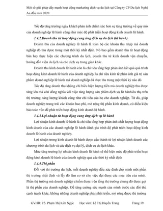 Một số giải pháp đẩy mạnh hoạt động marketing dịch vụ du lịch tại Công ty CP Du lịch Nghệ
An đến năm 2020
Tốc độ tăng trưởng ngày khách phản ánh chính xác hơn sự tăng trưởng về quy mô
của doanh nghiệp lữ hành cũng như mức độ phát triển hoạt động kinh doanh lữ hành.
1.4.2.Doanh thu từ hoạt động cung ứng dịch vụ du lịch (lữ hành)
Doanh thu của doanh nghiệp lữ hành là toàn bộ các khoản thu nhập mà doanh
nghiệp đó thu đựơc trong một thời kỳ nhất định. Nó bao gồm doanh thu từ hoạt động
bán hay thực hiện các chương trình du lịch, doanh thu từ kinh doanh vận chuyển,
hướng dẫn viên du lịch và các dịch vụ trung gian khác.
Doanh thu kinh doanh lữ hành còn là chỉ tiêu tổng hợp phản ánh kết quả quá trình
hoạt động kinh doanh lữ hành của doanh nghiệp, là chỉ tiêu kinh tế phản ánh giá trị sản
phẩm doanh nghiệp lữ hành mà doanh nghiệp đã thực thu trong một thời kỳ nào đó
Tốc độ tăng doanh thu không chỉ biểu hiện lượng tiền mà doanh nghiệp thu được
tăng lên mà còn đồng nghĩa với việc tăng lượng sản phẩm dịch vụ lữ hànhiêu thụ trên
thị trường, tăng lượng khách cũng như chi tiêu của họ cho doanh nghiệp. Từ đó, giúp
doanh nghiệp trang trải các khoản hao phí, mở rộng thị phần kinh doanh, có điều kiện
bảo toàn vốn để phát triển hoạt động kinh doanh lữ hành.
1.4.3.Lợi nhuận từ hoạt động cung ứng dịch vụ lữ hành
Lợi nhuận kinh doanh lữ hành là chỉ tiêu tổng hợp phản ánh chất lượng hoạt động
kinh doanh của các doanh nghiệp lữ hành đánh giá trình độ phát triển hoạt động kinh
doanh lữ hành của doanh nghiệp.
Lợi nhuận trong kinh doanh lữ hành được cấu thành từ lợi nhuận kinh doanh các
chương trình du lịch và các dịch vụ đại lý, dịch vụ du lịch khác.
Mức tăng trưởng lợi nhuận kinh doanh lữ hành sẽ thể hiện mức độ phát triển hoạt
động kinh doanh lữ hành của doanh nghiệp qua các thời kỳ nhất định
1.4.4.Thị phần
Đối với thị trường du lịch, mỗi doanh nghiệp đều xác định cho mình một phần
thị trường nhất định và lấy đó làm cơ sở cho việc đạt được các mục tiêu của mình.
Phần thị trường mà doanh nghiệp chiếm được trên tổng thị trường chung đó được gọi
là thị phần của doanh nghiệp. Để tăng cường sức mạnh của mình trước các đối thủ
cạnh tranh khác, không những doanh nghiệp phải phát triển, mở rộng được thị trường
GVHD: TS. Phạm Thị Kim Ngọc Học viên: Lê Thị Huyền Trang Trang 19
 