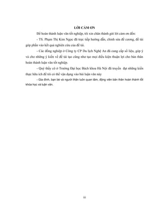 LỜI CẢM ƠN
Để hoàn thành luận văn tốt nghiệp, tôi xin chân thành gửi lời cảm ơn đến:
- TS. Phạm Thị Kim Ngọc đã trực tiếp hướng dẫn, chỉnh sửa đề cương, đề tài
góp phần vào kết quả nghiên cứu của đề tài.
- Các đồng nghiệp ở Công ty CP Du lịch Nghệ An đã cung cấp số liệu, góp ý
và cho những ý kiến về đề tài tạo cũng như tạo mọi điều kiện thuận lợi cho bản thân
hoàn thành luận văn tốt nghiệp.
- Quý thầy cô ở Trường Đại học Bách khoa Hà Nội đã truyền đạt những kiến
thực hữu ích để tôi có thể vận dụng vào bài luận văn này
- Gia đình, bạn bè và người thân luôn quan tâm, động viên bản thân hoàn thành tốt
khóa học và luận văn.
iii
 