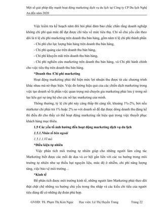 Một số giải pháp đẩy mạnh hoạt động marketing dịch vụ du lịch tại Công ty CP Du lịch Nghệ
An đến năm 2020
Việc kiểm tra kế hoạch năm đòi hỏi phải đảm bảo chắc chắn rằng doanh nghiệp
không chi phí quá mức để đạt được chỉ tiêu về mức tiêu thụ. Chỉ số chủ yếu cần theo
dõi là tỉ lệ chi phí marketing trên doanh thu bán hàng, gồm năm tỉ lệ chi phí thành phần
- Chi phí cho lực lượng bán hàng trên doanh thu bán hàng,
- Chi phí quảng cáo trên doanh thu bán hàng,
- Chi phí khuyến mãi trên doanh thu bán hàng,
- Chi phí nghiên cứu marketing trên doanh thu bán hàng, và Chi phí hành chính
cho việc tiêu thụ trên doanh thu bán hàng.
*Doanh thu /Chi phí marketing
Hoạt động marketing phải thể hiện mức lợi nhuận thu được từ các chương trình
khác nhau mà nó thực hiện. Việc đo lường hiệu quả của các chiến dịch marketing trong
việc tạo doanh số là phần việc quan trọng mà chuyên gia marketing phải lưu ý trong nổ
lực kêu gọi sự ủng hộ cho các nổ lực marketing của mình.
Thông thường, tỷ lệ chi phí này càng thấp thì càng tốt, khoảng 1%-2%, bởi nếu
marketer chỉ phải trả 1% hoặc 2% so với doanh số để đạt được dòng doanh thu đáng kể
thì điều đó cho thấy có thể hoạt động marketing rất hiệu quả trong việc thuyết phục
khách hàng mục thiêu.
1.5 Các yếu tố ảnh hưởng đến hoạt động marketing dịch vụ du lịch
1.5.1.Nhân tố bên ngoài
1.5.1.1.Vĩ mô
*Điều kiện tự nhiên
Việc phân tích môi trường tự nhiên giúp cho những người làm công tác
Marketing biết được các mối đe dọa và cơ hội gắn liền với các xu hướng trong môi
trường tự nhiên như sự thiếu hụt nguyên liệu, mức độ ô nhiễm, chi phí năng lượng
tăng, việc bảo vệ môi trường…
*Kinh tế
Để phân tích được môi trường kinh tế, những người làm Marketing phải theo dõi
thật chặt chẽ những xu hướng chủ yếu trong thu nhập và các kiểu chi tiêu của người
tiêu dùng để có những dự đoán phù hợp.
GVHD: TS. Phạm Thị Kim Ngọc Học viên: Lê Thị Huyền Trang Trang 22
 