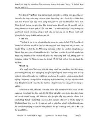 Một số giải pháp đẩy mạnh hoạt động marketing dịch vụ du lịch tại Công ty CP Du lịch Nghệ
An đến năm 2020
Nền kinh tế Việt Nam tăng trưởng nhanh chóng trong những năm qua, điều này
làm mức thu nhập, mức sống của con người đựợc nâng cao... Do đó họ có nhiều điều
kiện hơn để di du lịch. Tuy nhiên trong thời gian vừa qua nền kinh tế có nhiều biến
động do ảnh hưởng của giá xăng dầu, khủng hoảng kinh tế nên đã hạn chế một số
lượng lớn khách du lịch quốc tế đến Việt Nam. Tuy nhiên với cuộc khủng hoảng vừa
qua Chính phủ đã có những công cụ kích cầu, các dịch vụ lưu trú đều có chính sách
giảm giá nên lượng du khách sẽ tăng trở lại.
* Văn hoá
Văn hoá là yếu tố tạo nên nét độc đáo trong sản phẩm du lịch. Việt Nam là một
dân tộc có nền văn hoá và bề dày lịch sử trong quá trình dựng nước và giữ nước, với
truyền thống văn hoá lâu đời. Mỗi vùng miền đều có bản sắc văn hoá riêng biệt, độc
đáo và được xem như một sản phẩm du lịch. Việt Nam có nhiều di tích lịch sử văn hoá
được công nhận là di sản văn hoá thế giới : nhã nhạc cung đình Huế, không gian văn
hoá cồng chiêng Tây Nguyên, quần thể di tích Cố Đô Huế, phố cổ Hội An, thánh địa
Mỹ Sơn...
*Chính trị
Các quyết định Marketing chịu tác động mạnh mẽ của những diễn biến trong
môi trường chính trị. Môi trường này bao gồm hệ thống luật pháp, bộ máy thực thi luật
pháp và những nhóm gây sức ép khác có ảnh hưởng đến quản trị Marketing của doanh
nghiệp. Nhiệm vụ của người làm Marketing là phải nắm vững các đạo luật điều chỉnh
hoạt động kinh doanh cũng như đạo luật bảo vệ cạnh tranh, bảo vệ người tiêu dùng và
xã hội…
Tình hình an ninh, chính trị Việt Nam rất ổn định nên tạo điều kiện thuận lợi cho
ngành du lịch phát triển. Bên cạnh đó, hệ thống luật pháp nước ta tạo điều kiện thuận
lợi cho các doanh nghiệp kinh doanh có hiệu quả gián tiếp nâng cao nhu cầu du lịch,
vừa kết hợp du lịch vừa kết hợp công việc. Bên cạnh đó Nhà nước ta rất chu trọng vấn
đề phát triển du lịch, xem đây là một nền kinh tế mũi nhọn nên có nhiều chính sách ưu
đãi cho các hoạt động du lịch như đơn giản hoá thủ tục xuất nhập cảnh, cho ra đời Luật
Du lịch (2006)...
GVHD: TS. Phạm Thị Kim Ngọc Học viên: Lê Thị Huyền Trang Trang 23
 