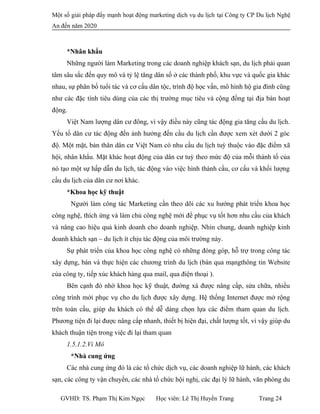 Một số giải pháp đẩy mạnh hoạt động marketing dịch vụ du lịch tại Công ty CP Du lịch Nghệ
An đến năm 2020
*Nhân khẩu
Những người làm Marketing trong các doanh nghiệp khách sạn, du lịch phải quan
tâm sâu sắc đến quy mô và tỷ lệ tăng dân số ở các thành phố, khu vực và quốc gia khác
nhau, sự phân bố tuổi tác và cơ cấu dân tộc, trình độ học vấn, mô hình hộ gia đình cũng
như các đặc tính tiêu dùng của các thị trường mục tiêu và cộng đồng tại địa bàn hoạt
động.
Việt Nam lượng dân cư đông, vì vậy điều này cũng tác động gia tăng cầu du lịch.
Yếu tố dân cư tác động đến ảnh hưởng đến cầu du lịch cần được xem xét dưới 2 góc
độ. Một mặt, bản thân dân cư Việt Nam có nhu cầu du lịch tuỳ thuộc vào đặc điểm xã
hội, nhân khẩu. Mặt khác hoạt động của dân cư tuỳ theo mức độ của mỗi thành tố của
nó tạo một sự hấp dẫn du lịch, tác động vào việc hình thành cầu, cơ cấu và khối lượng
cầu du lịch của dân cư nơi khác.
*Khoa học kỹ thuật
Người làm công tác Marketing cần theo dõi các xu hướng phát triển khoa học
công nghệ, thích ứng và làm chủ công nghệ mới để phục vụ tốt hơn nhu cầu của khách
và nâng cao hiệu quả kinh doanh cho doanh nghiệp. Nhìn chung, doanh nghiệp kinh
doanh khách sạn – du lịch ít chịu tác động của môi trường này.
Sự phát triển của khoa học công nghệ có những đóng góp, hỗ trợ trong công tác
xây dựng, bán và thực hiện các chương trình du lịch (bán qua mạngthông tin Website
của công ty, tiếp xúc khách hàng qua mail, qua điện thoại ).
Bên cạnh đó nhờ khoa học kỹ thuật, đường xá được nâng cấp, sửa chữa, nhiều
công trình mới phục vụ cho du lịch được xây dựng. Hệ thống Internet được mở rộng
trên toàn cầu, giúp du khách có thể dễ dàng chọn lựa các điểm tham quan du lịch.
Phương tiện đi lại được nâng cấp nhanh, thiết bị hiện đại, chất lượng tốt, vì vậy giúp du
khách thuận tiện trong việc đi lại tham quan
1.5.1.2.Vi Mô
*Nhà cung ứng
Các nhà cung ứng đó là các tổ chức dịch vụ, các doanh nghiệp lữ hành, các khách
sạn, các công ty vận chuyển, các nhà tổ chức hội nghị, các đại lý lữ hành, văn phòng du
GVHD: TS. Phạm Thị Kim Ngọc Học viên: Lê Thị Huyền Trang Trang 24
 