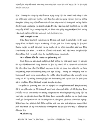 Một số giải pháp đẩy mạnh hoạt động marketing dịch vụ du lịch tại Công ty CP Du lịch Nghệ
An đến năm 2020
lịch… Những nhà cung cấp này rất quan trọng trong việc tìm kiếm khách hàng và bán
sản phẩm của khách sạn cho họ. Việc lựa chọn các nhà cung cấp này thực sự không
đơn giản. Những thay đổi diễn ra ở các tổ chức này có thể có những ảnh hưởng rất lớn
đến hiệu quả Marketing của doanh nghiệp. Do vậy việc phân tích tình hình các các nhà
cung cấp để biết được những thay đồi, từ đó có biện pháp ứng phó kịp thời và những
việc doanh nghiệp phải tiến hành một cách thường xuyên.
*Đối thủ cạnh tranh
Hiểu được tình hình cạnh tranh và đối thủ cạnh tranh là điều kiện cực kỳ quan
trọng để có thể lập kế hoạch Marketing có hiệu quả. Các doanh nghiệp du lịch phải
thường xuyên so sánh các dịch vụ của mình, giá cả, kênh phân phối, các hoạt động
khuyến mại của mình… so với các đối thủ cạnh tranh. Nhờ vậy họ có thể phát hiện
được những lĩnh vực mình có ưu thế hay bất lợi trong cạnh tranh.
*Các đối thủ tiềm ẩn và các sản phẩm thay thế
Hoạt động của các doanh nghiệp du lịch không chỉ phải cạnh tranh với các đối
thủ trực tiếp kinh doanh trong lĩnh vực du lịch. Họ còn có thể bị cạnh tranh bởi các đối
thủ tiềm năng khác như: Các khách sạn, công ty vận tải, trung tâm môi giới, các hang
hàng không, thậm chí là những trung tâm nghĩ dưỡng… những lực lượng này hiện tại
không cạnh tranh trong ngành nhưng họ có khả năng làm điều đó nếu họ muốn trong
tương lai. Vì vậy những doanh nghiệp kinh doanh trong lĩnh vực du lịch cần phải quan
sát và có những động thái thích hợp để ứng phó kịp thời.
Sản phẩm du lịch cũng phải chịu tác động từ các sản phẩm thay thế. Sản phẩm thay
thế là sản phẩm của các đối thủ cạnh tranh hoặc của ngành khác, có thể đáp ứng được
yêu cầu của du khách thay cho những sản phẩm mà doanh nghiệp đang cung cấp. Sự
xuất hiện của các sản phẩm thay thế rất đa dạng, phong phú và phức tạp tạo thành nguy
cơ về giá rất quyết liệt đối với các sản phẩm cũ, làm giảm lợi nhuận của doanh nghiệp.
Khách hàng thay vì đi du lịch thì họ nghỉ tại nhà, mua sắm hoặc đi picnic quanh thành
phố, hoặc thậm chí họ chọn xem các chương trình du lịch qua ti vi thay vì đến tận địa
điểm du lịch
*Khách hàng
GVHD: TS. Phạm Thị Kim Ngọc Học viên: Lê Thị Huyền Trang Trang 25
 