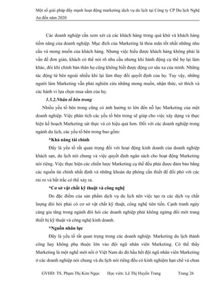 Một số giải pháp đẩy mạnh hoạt động marketing dịch vụ du lịch tại Công ty CP Du lịch Nghệ
An đến năm 2020
Các doanh nghiệp cần xem xét cả các khách hàng trong quá khứ và khách hàng
tiềm năng của doanh nghiệp. Mục đích của Marketing là thỏa mãn tốt nhất những nhu
cầu và mong muốn của khách hàng. Nhưng việc hiểu được khách hàng không phải là
vấn đề đơn giản, khách có thể nói rõ nhu cầu nhưng khi hành động cụ thể họ lại làm
khác, đôi khi chính bản thân họ cũng không biết được động cơ sâu xa của mình. Những
tác động từ bên ngoài nhiều khi lại làm thay đổi quyết định của họ. Tuy vậy, những
người làm Marketing vẫn phải nghiên cứu những mong muốn, nhận thức, sở thích và
các hành vi lựa chọn mua sắm của họ.
1.5.2.Nhân tố bên trong
Nhiều yếu tố bên trong cũng có ảnh hưởng to lớn đến nỗ lực Marketing của một
doanh nghiệp. Việc phân tích các yếu tố bên trong sẽ giúp cho việc xây dựng và thực
hiện kế hoạch Marketing sát thực và có hiệu quả hơn. Đối với các doanh nghiệp trong
ngành du lịch, các yếu tố bên trong bao gồm:
*Khả năng tài chính
Đây là yếu tố rất quan trọng đối với hoạt động kinh doanh của doanh nghiệp
khách sạn, du lịch nói chung và việc quyết định ngân sách cho hoạt động Marketing
nói riêng. Việc thực hiện các chiến lược Marketing cụ thể đều phải được đảm bảo bằng
các nguồn tài chính nhất định và những khoản dự phòng cần thiết để đối phó với các
rủi ro và bất trắc có thể xảy ra.
*Cơ sở vật chất kỹ thuật và công nghệ
Do đặc điểm của sản phẩm dịch vụ du lịch nên việc tạo ra các dịch vụ chất
lượng đòi hỏi phải có cơ sở vật chất kỹ thuật, công nghệ tiên tiến. Cạnh tranh ngày
càng gia tăng trong ngành đòi hỏi các doanh nghiệp phải không ngừng đổi mới trang
thiết bị kỹ thuật và công nghệ kinh doanh.
*Nguồn nhân lực
Đây là yếu tố rất quan trọng trong các doanh nghiệp. Marketing du lịch thành
công hay không phụ thuộc lớn vào đội ngũ nhân viên Marketing. Có thể thấy
Marketing là một nghề mới nổi ở Việt Nam do đó hầu hết đội ngũ nhân viên Marketing
ở các doanh nghiệp nói chung và du lịch nói riêng đều có kinh nghiệm hạn chế và chưa
GVHD: TS. Phạm Thị Kim Ngọc Học viên: Lê Thị Huyền Trang Trang 26
 