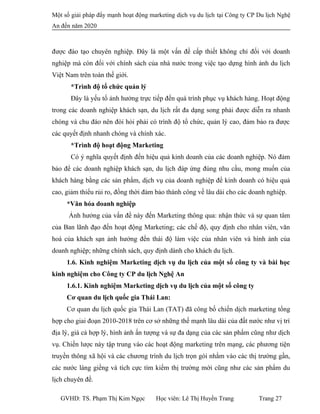 Một số giải pháp đẩy mạnh hoạt động marketing dịch vụ du lịch tại Công ty CP Du lịch Nghệ
An đến năm 2020
được đào tạo chuyên nghiệp. Đây là một vấn đề cấp thiết không chỉ đối với doanh
nghiệp mà còn đối với chính sách của nhà nước trong việc tạo dựng hình ảnh du lịch
Việt Nam trên toàn thế giới.
*Trình độ tổ chức quản lý
Đây là yếu tố ảnh hưởng trực tiếp đến quá trình phục vụ khách hàng. Hoạt động
trong các doanh nghiệp khách sạn, du lịch rất đa dạng song phải được diễn ra nhanh
chóng và chu đáo nên đòi hỏi phải có trình độ tổ chức, quản lý cao, đảm bảo ra được
các quyết định nhanh chóng và chính xác.
*Trình độ hoạt động Marketing
Có ý nghĩa quyết định đến hiệu quả kinh doanh của các doanh nghiệp. Nó đảm
bảo để các doanh nghiệp khách sạn, du lịch đáp ứng đúng nhu cầu, mong muốn của
khách hàng bằng các sản phẩm, dịch vụ của doanh nghiệp để kinh doanh có hiệu quả
cao, giảm thiểu rủi ro, đồng thời đảm bảo thành công về lâu dài cho các doanh nghiệp.
*Văn hóa doanh nghiệp
Ảnh hưởng của vấn đề này đến Marketing thông qua: nhận thức và sự quan tâm
của Ban lãnh đạo đến hoạt động Marketing; các chế độ, quy định cho nhân viên, văn
hoá của khách sạn ảnh hưởng đến thái độ làm việc của nhân viên và hình ảnh của
doanh nghiệp; những chính sách, quy định dành cho khách du lịch.
1.6. Kinh nghiệm Marketing dịch vụ du lịch của một số công ty và bài học
kinh nghiệm cho Công ty CP du lịch Nghệ An
1.6.1. Kinh nghiệm Marketing dịch vụ du lịch của một số công ty
Cơ quan du lịch quốc gia Thái Lan:
Cơ quan du lịch quốc gia Thái Lan (TAT) đã công bố chiến dịch marketing tổng
hợp cho giai đoạn 2010-2018 trên cơ sở những thế mạnh lâu dài của đất nước như vị trí
địa lý, giá cả hợp lý, hình ảnh ấn tượng và sự đa dạng của các sản phẩm cũng như dịch
vụ. Chiến lược này tập trung vào các hoạt động marketing trên mạng, các phương tiện
truyền thông xã hội và các chương trình du lịch trọn gói nhằm vào các thị trường gần,
các nước láng giềng và tích cực tìm kiếm thị trường mới cũng như các sản phẩm du
lịch chuyên đề.
GVHD: TS. Phạm Thị Kim Ngọc Học viên: Lê Thị Huyền Trang Trang 27
 