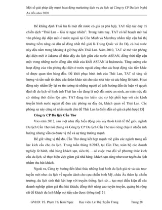 Một số giải pháp đẩy mạnh hoạt động marketing dịch vụ du lịch tại Công ty CP Du lịch Nghệ
An đến năm 2020
Để khẳng định Thái lan là một đất nước có giá cả phù hợp, TAT tiếp tục duy trì
chiến dịch “Thái Lan – Giá rẻ ngạc nhiên”. Trong năm nay, TAT có kế hoạch mở hai
văn phòng đại diện mới ở nước ngoài tại Côn Minh và Mumbay nhằm tiếp cận hai thị
trường tiềm năng có dân số đông nhất thế giới là Trung Quốc và Ấn Độ, cả hai nước
này đều nằm trong khoảng 4 giờ bay đến Thái Lan. Năm 2010, TAT sẽ mở văn phòng
đại diện mới ở Jakarta để thúc đẩy du lịch giữa các nước ASEAN, đồng thời tiếp cận
một trong những nước đông dân nhất của khối ASEAN là Indonesia. Tăng cường các
hoạt động của văn phòng đại diện ở nước ngoài cũng như các hoạt động xúc tiến khác
sẽ được quan tâm hàng đầu. Để khôi phục hình ảnh của Thái Lan, TAT sẽ tăng số
lượng và tần suất tổ chức các đoàn khảo sát cho các nhà báo và các hãng lữ hành. Hoạt
động này nhằm lấy lại sự tin tưởng từ những người có ảnh hưởng đến dư luận và quyết
định đi du lịch về hình ảnh Thái lan vẫn đang là một đất nước an ninh, an toàn mặc dù
có những thời điểm lộn xộn. TAT đang tìm kiếm các cơ hội phối hợp với các kênh
truyền hình nước ngoài để đưa các phóng sự đầy đủ, khách quan về Thái Lan. Các
phóng sự này cũng sẽ nhấn mạnh chủ đề Thái Lan là điểm đến có giá cả phù hợp.[15]
Công ty CP Du lịch Cần Thơ
Vào năm 2012, sau một năm đầy biến động của suy thoái kinh tế thế giới, ngành
Du lịch Cần Thơ nói chung và Công ty CP Du lịch Cần Thơ nói riêng chịu ít nhiều ảnh
hưởng nhưng vẫn có được vị thế và sự tăng trưởng mạnh.
Để giữ vững vị thế đó, Cần Thơ đang kết hợp mạnh mẽ giữa các ngành trong nỗ
lực kích cầu cho du lịch. Trung tuần tháng 8/2012, tại Cần Thơ, toàn bộ các doanh
nghiệp lữ hành, nhà hàng khách sạn, siêu thị… có cuộc trao đổi về phương thức kích
cầu du lịch, sẽ thực hiện việc giảm giá nhà hàng, khách sạn cũng như tour tuyến du lịch
nhằm thu hút khách.
Ngoài ra, Công ty hướng đến khai thác những loại hình du lịch giá rẻ và các tour
tuyến mới như: du lịch về nguồn dành cho cựu chiến binh Mỹ, châu Âu thăm lại chiến
trường, du lịch sinh thái kết hợp với truyền thống, lịch sử… tạo mọi điều kiện để các
doanh nghiệp giảm giá thu hút khách; đồng thời nâng cao tuyên truyền, quảng bá rộng
rãi để khách du lịch khắp nơi tiếp cận được thông tin[15].
GVHD: TS. Phạm Thị Kim Ngọc Học viên: Lê Thị Huyền Trang Trang 28
 
