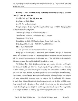 Một số giải pháp đẩy mạnh hoạt động marketing dịch vụ du lịch tại Công ty CP Du lịch Nghệ
An đến năm 2020
Chương 2: Phân tích thực trạng hoạt động marketing dịch vụ du lịch của
Công ty CP Du lịch Nghệ An
2.1. Về Công ty CP Du lịch Nghệ An
2.1.1. Lịch sử hình thành
2.1.1.1. Tên và địa chỉ công ty
Công ty cổ phần du lịch Nghệ An được thành lập ngày 15/7/2005 theo giấy phép
số 2900325639 cấp tại Nghệ An.
Tên công ty: Công ty cổ phần du lịch Nghệ An
Tên tiếng anh: Nghe An tourism Joint Stock Company
Tên giao dịch: NATOUR
Đăng ký trụ sở chính: Số 13 đường Quang Trung, Vinh, Nghệ An
Điện thoại: 0383.844.692 – 3.835.476 Fax: 0383.843.635
Mã số thuế: 2900325639
2.1.1.2. Quá trình hình thành và phát triển của công ty
Công Ty CP Du lịch Nghệ An được thành lập từ năm 1984, trải qua 30 năm thành
lập với biết bao thử thách, luôn là 1 doanh nghiệp vững mạnh với phương châm làm du
lịch “Ấn tượng trong từng chuyến đi và hơn thế nữa…” Du lịch Nghệ An đã từng bước
nhận được sự quan tâm ủng hộ của khách hàng khắp cả nước
Từ khi được được thành lập đến nay, trải qua quá trình tìm tòi và học hỏi Công ty
dần lớn mạnh với đội ngũ nhân viên chuyên nghiệp. Công ty đã tổ chức cho rất nhiều
cá nhân, đoàn thể, Cơ quan, đi thăm quan và học tập trên toàn lãnh thổ Việt Nam. Công
ty CP Du lịch Nghệ An luôn thực hiện nghiêm túc các quy chế phân phối tiền lương,
khen thưởng, quy chế khoán. Bên cạnh đó đầu tư phát triển nguồn nhân lực cũng là
một trong những chính sách quan trọng của công ty. Với rất nhiều cách thức, công ty
đã tuyển dụng những nhân viên có năng lực, chuyên môn cao từ nhiều nơi khác nhau.
Song song với nó là việc củng cố đoàn kết nội bộ, mở rộng hợp tác, tạo mối quan hệ
với các doanh nghiệp, các công ty lữ hành trong nước và nước ngoài. Đây cũng là tiền
đề để công ty phát triển và mở rộng quy mô hoạt động kinh doanh của mình.
GVHD: TS. Phạm Thị Kim Ngọc Học viên: Lê Thị Huyền Trang Trang 30
 