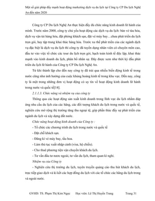 Một số giải pháp đẩy mạnh hoạt động marketing dịch vụ du lịch tại Công ty CP Du lịch Nghệ
An đến năm 2020
Công ty CP Du lịch Nghệ An thực hiện đầy đủ chức năng kinh doanh lữ hành của
mình. Trước năm 2000, công ty chủ yếu hoạt động các dịch vụ du lịch: bán vé tàu hỏa,
dịch vụ vận tải hàng hóa, đặt phòng khách sạn, đặt vé máy bay…chưa phát triển du lịch
trọn gói, hay tập trung khai thác hàng hóa. Trước xu thế phát triển của các ngành dịch
vụ đặc biệt là dịch vụ du lịch thì công ty đã tuyển dụng nhân viên có chuyên môn cao,
đầu tư vào việc tổ chức các tour du lịch trọn gói, hạch toán kinh tế độc lập, khai thác
mạnh vào kinh doanh du lịch, phân bổ nhân sự. Đây được xem như thời kỳ đầu phát
triển du lịch lữ hành của Công ty CP Du lịch Nghệ An.
Từ khi thành lập cho đến nay công ty đã trải qua nhiều biến động kinh tế trong
nước cũng như ảnh hưởng của cuộc khủng hoảng kinh tế trong khu vực. Đến nay, công
ty là một trong những đơn vị hoạt động có uy tín về hoạt động kinh doanh lữ hành
trong nước và quốc tế[14].
2.1.1.3. Chức năng và nhiệm vụ của công ty
Thông qua các hoạt động sản xuất kinh doanh trong lĩnh vực du lịch nhằm đáp
ứng nhu cầu du lịch của các hãng, các đối tượng khách du lịch trong nước và quốc tế,
nghiên cứu mờ rộng thị trường tăng thu ngoại tệ, góp phần thúc đẩy sự phát triển của
ngành du lịch và xây dựng đất nước.
Chức năng hoạt động kinh doanh của Công ty :
- Tổ chức các chương trình du lịch trong nước và quốc tế
- Đặt chỗ khách sạn.
- Đãng kí vé máy bay, tầu hoa.
- Làm thủ tục xuất nhập cảnh (visa, hộ chiếu).
- Cho thuê phương tiện vận chuyển khách du lịch.
- Tư vấn đầu tư nươc ngoài, tư vấn du lịch, tham quan kì nghỉ.
Nhiệm vụ của Công ty
- Nghiên cứu thị trường du lịch, tuyên truyền quảng cáo thu hút khách du lịch,
trực tiếp giao dịch và kí kết các hợp đồng du lịch với các tố chức các hãng du lịch trong
và ngoài nước.
GVHD: TS. Phạm Thị Kim Ngọc Học viên: Lê Thị Huyền Trang Trang 31
 