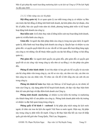 Một số giải pháp đẩy mạnh hoạt động marketing dịch vụ du lịch tại Công ty CP Du lịch Nghệ
An đến năm 2020
2.1.2.2. Chức năng của các bộ phận
Hội đồng quản trị: là cơ quan quản lý cao nhất trong công ty có nhiệm vụ Báo
cáo trước đại hội đồng cổ đông tình hình kinh doanh, dự kiên phân chia lợi nhuận, chia
lãi cổ phần, báo cáo quyết toán năm tài chính, phương hướng phát triển và kế hoạch
hoạt động kinh doanh của công ty;
Ban kiểm soát: là tổ chức thay mặt cổ đông kiểm soát mọi hoạt động kinh doanh,
quản trị và điều hành của công ty.
Giám đốc: là người đại diện pháp nhân của công ty trong mọi giao dịch, là người
quản lý, điều hành mọi hoạt động kinh doanh của công ty. Quyền hạn và nhiệm vụ của
giám đốc: có quyền quyết định tất cả các vấn đề có liên quan đến hoạt động hàng ngày
của công ty trừ những vấn đề thuộc thẩm quyền của đại hội đồng cổ đông và hội đồng
quản trị...
Phó giám đốc: Là người dưới quyền của giám đốc, phó giám đốc có quyền giải
quyết tất cả các công việc trong công ty nếu như có sự đồng ý và cho phép cùa giám
đốc.
Phòng tố chức hành chính: là nơi thu nhận và lưu giữ các hồ sơ giấy tờ của toàn
cán bộ công nhân viên trong công ty, các hồ sơ xin việc, các đơn xin việc, các đơn xin
làm cộng tác của các nhân viên. Tổ chức các vấn đề về đời sống cho các anh chị em
trong công ty.
Phòng tài chính kế toán thực hiện các lĩnhvực về kế hoạch giá cả, tài chính, kế
toán của Công ty, xây dựng phân bổ kế hoạch kinh doanh, chỉ đạo việc thực hiện hình
thức kế toán phù hợp với đặc điểm kinh doanh của Công ty.
Phòng kinh doanh -marketing: có nhiệm vụ tìm kiếm thị trường và marketing
cho khách hàng biết về sản phẩm của công ty. Phòng kinh doanh phát triển thị trường
có nhiệm vụ đặc biệt quan trọng trong công ty.
Phòng quốc tế lữ hành 1 - outbond: là bộ phận phụ trách mảng du lịch nước
ngoài, tổ chức các tour du lịch cho người Việt Nam ra nước ngoài. Hiện nay, bộ phận
này trong công ty phát triển rất mạnh. Công ty đã thực hiện hầu hết các tour đi khắp
quốc giá trên thế giới như Trung Quốc, Thái Lan, Singapore...
GVHD: TS. Phạm Thị Kim Ngọc Học viên: Lê Thị Huyền Trang Trang 33
 