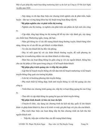 Một số giải pháp đẩy mạnh hoạt động marketing dịch vụ du lịch tại Công ty CP Du lịch Nghệ
An đến năm 2020
- Xây dựng và chỉ đạo thực hiện các chương trình nghiên cứu & phát triển, huấn
luyện – đào tạo và ứng dụng khoa học kỹ thuật trong hoạt động tiếp thị
*Bộ phận nghiên cứu và phát triển thị trường
- Nghiên cứu thị trường, và nghiên cứu phát triển sản phẩm du lịch mới cho công
ty.
- Cập nhật, tổng hợp thông tin thị trường để hỗ trợ cho việc đánh giá, xây dựng
các chiến lược Marketing ngắn, trung, dài hạn.
- Nắm giữ thông tin về các đối tượng khách hàng thường xuyên, khách hàng tiềm
năng, thông tin về các đối tác gửi khách và nhận khách.
- Tư vấn cho khách khi họ đến văn phòng.
- Duy trì mối quan hệ với các đoàn khách thường xuyên, đề xuất phương án
quảng bá và marketing nhằm vào các đoàn khách có tiềm năng.
- Đảm bảo các hoạt động thông tin giữa công ty với các nguồn khách, thông báo
cho các bộ phận có liên quan trong công ty về kế hoạch đoàn khách
*Bộ phận phụ trách quảng cáo và tiếp thị sản phẩm
- Lập bản kế hoạch truyền thông chi tiết dựa trên kế hoạch marketing và kế hoạch
truyền thông tổng quát của trưởng bộ phận.
- Liên hệ và booking phương tiện truyền thông.
- Phụ trách thiết kế thông điệp, hình ảnh truyền thông và viết bài quảng cáo cho
công ty
- Triển khai các chương trình quảng cáo, tiếp thị và hoạt động quảng bá của Công
ty.
- Theo dõi và cập nhật thông tin quảng bá qua các kênh truyền thông.
*Bộ phận kinh doanh và bán các tour du lịch
- Chuyên tổ chức, xây dựng các chương trình du lịch nội địa, quốc tế cho khách
đoàn và ghép đoàn khách lẻ, đưa ra lộ trình và mức giá phù hợp với yêu cầu của khách.
- Phụ trách thực hiện các hoạt động tiếp thị bán chương trình du lịch thu hút
nguồn khách mới
- Tiếp thị, tiếp cận và khai thác các đối tượng khách hàng
GVHD: TS. Phạm Thị Kim Ngọc Học viên: Lê Thị Huyền Trang Trang 36
 