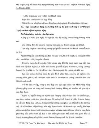 Một số giải pháp đẩy mạnh hoạt động marketing dịch vụ du lịch tại Công ty CP Du lịch Nghệ
An đến năm 2020
- Lê kế hoạch các tour và bán cho khách hàng
- Soạn thảo và theo dõi các hợp đồng
- Phát triển các kênh bán và hoạt động bán, đánh giá và đề xuất cải tiến dịch vụ.
2.2. Thực trạng hoạt động marketing dich vụ du lịch của Công ty CP Du lịch
Nghệ An theo nội dung hoạt động
2.2.1.Hoạt động nghiên cứu thị trường
Công ty CP Du lịch Nghệ An nghiên cứu thị trường theo những phương pháp
sau:
- Qua những đơn đặt hàng về chương trình của các doanh nghiệp gửi khách.
-Trực tiếp từ phía khách hàng thông qua phiếu nhận xét của khách sau mỗi tour
du lịch
-Qua hướng dẫn viên thông qua bản báo cáo tour, từ đó Công ty sẽ xác định được
nhu cầu nổi bật và đáp ứng nhu cầu đó.
- Công ty luôn chú trọng đến việc nghiên cứu đối thủ cạnh tranh trực tiếp của
mình trên địa bàn Nghệ An. Điển hình là Du lịch Đất Nghệ, Viettravel, Đông Dương
Travel, Du lịch Bắc Á, Du Lịch Kim Liên... là những đối thủ cạnh tranh khá lớn.
- Khi xây dựng chương trình du lịch để đi chào bán, công ty có nghiên cứu
chương trình, giá cả, đối thủ cạnh tranh sau khi thu thập các quảng cáo chào bán của
đối thủ cạnh tranh.
- Về dữ liệu sơ cấp, công ty thu thập qua đội ngũ nhân viên Marketing bằng
phương pháp quan sát trong môi trường bình thường, không có tổ chức và giao dịch
qua điện thoại.
- Ngoài ra, nguồn thông tin nội bộ của công ty chủ yếu dựa vào các chiến lược,
mục tiêu, nhiệm vụ từ phía giám đốc qua đó phòng kinh doanh sẽ phân tích các thông
tin về hoạt động mua và bán, đề ra phương hướng phân phối sản phẩm trên thị trường
một cách linh hoạt, nhịp nhàng. Như vậy dựa trên các tài liệu thứ cấp, sơ cấp, kết hợp
với nguồn thông tin nội bộ trưởng phòng cùng với các nhân viên của công ty luôn luôn
phải thay đổi, điều chỉnh để đưa ra sản phẩm phù hợp. Mỗi năm phó giám đốc kế
hoạch, trưởng phòng sẽ nghiên cứu và đưa ra chương trình du lịch để chào bán.
GVHD: TS. Phạm Thị Kim Ngọc Học viên: Lê Thị Huyền Trang Trang 37
 