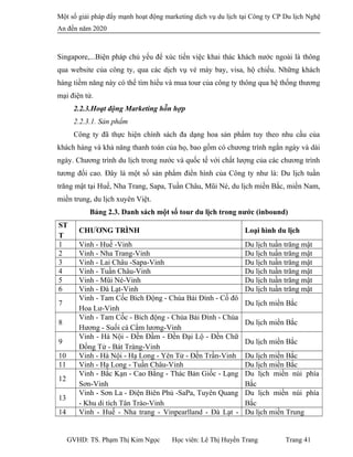 Một số giải pháp đẩy mạnh hoạt động marketing dịch vụ du lịch tại Công ty CP Du lịch Nghệ
An đến năm 2020
Singapore,...Biện pháp chủ yếu để xúc tiến việc khai thác khách nước ngoài là thông
qua website của công ty, qua các dịch vụ vé máy bay, visa, hộ chiếu. Những khách
hàng tiềm năng này có thể tìm hiểu và mua tour của công ty thông qua hệ thống thương
mại điện tử.
2.2.3.Hoạt động Marketing hỗn hợp
2.2.3.1. Sản phẩm
Công ty đã thực hiện chính sách đa dạng hoa sản phẩm tuy theo nhu cầu của
khách hàng và khả năng thanh toán của họ, bao gồm có chương trình ngắn ngày và dài
ngày. Chương trình du lịch trong nước và quốc tế với chất lượng của các chương trình
tương đối cao. Đây là một số sản phẩm điển hình của Công ty như là: Du lịch tuần
trăng mật tại Huế, Nha Trang, Sapa, Tuần Châu, Mũi Né, du lịch miền Bắc, miền Nam,
miền trung, du lịch xuyên Việt.
Bảng 2.3. Danh sách một số tour du lịch trong nước (inbound)
ST
T
CHƯƠNG TRÌNH Loại hình du lịch
1 Vinh - Huế -Vinh Du lịch tuần trăng mật
2 Vinh - Nha Trang-Vinh Du lịch tuần trăng mật
3 Vinh - Lai Châu -Sapa-Vinh Du lịch tuần trăng mật
4 Vinh - Tuần Châu-Vinh Du lịch tuần trăng mật
5 Vinh - Mũi Né-Vinh Du lịch tuần trăng mật
6 Vinh - Đà Lạt-Vinh Du lịch tuần trăng mật
7
Vinh - Tam Cốc Bích Động - Chùa Bái Đính - Cố đô
Hoa Lư-Vinh
Du lịch miền Bắc
8
Vinh - Tam Cốc - Bích động - Chùa Bái Đính - Chùa
Hương - Suối cá Cẩm lương-Vinh
Du lịch miền Bắc
9
Vinh - Hà Nội - Đền Đầm - Đền Đại Lộ - Đền Chữ
Đồng Tử - Bát Tràng-Vinh
Du lịch miền Bắc
10 Vinh - Hà Nội - Hạ Long - Yên Tử - Đền Trần-Vinh Du lịch miền Bắc
11 Vinh - Hạ Long - Tuần Châu-Vinh Du lịch miền Bắc
12
Vinh - Bắc Kạn - Cao Bằng - Thác Bản Giốc - Lạng
Sơn-Vinh
Du lịch miền núi phía
Bắc
13
Vinh - Sơn La - Điện Biên Phủ -SaPa, Tuyên Quang
- Khu di tích Tân Trào-Vinh
Du lịch miền núi phía
Bắc
14 Vinh - Huế - Nha trang - Vinpearlland - Đà Lạt - Du lịch miền Trung
GVHD: TS. Phạm Thị Kim Ngọc Học viên: Lê Thị Huyền Trang Trang 41
 