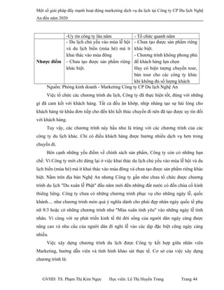 Một số giải pháp đẩy mạnh hoạt động marketing dịch vụ du lịch tại Công ty CP Du lịch Nghệ
An đến năm 2020
-Uy tín công ty lâu năm - Tổ chức quanh năm
Nhược điểm
- Du lịch chủ yếu vào mùa lễ hội
và du lịch biển (mùa hè) mà ít
khai thác vào mùa đông
- Chưa tạo được sản phẩm riêng
khác biệt.
- Chưa tạo được sản phẩm riêng
khác biệt.
- Chương trình không phong phú
để khách hàng lựa chọn
Hay có hiện tượng chuyển tour,
bán tour cho các công ty khác
khi không đủ số lượng khách
Nguồn: Phòng kinh doanh - Marketing Công ty CP Du lịch Nghệ An
Việc tổ chức các chương trình du lịch, Công ty đã thực hiện tốt, đúng với những
gì đã cam kết với khách hàng. Tất cả đều ăn khớp, nhịp nhàng tạo sự hài lòng cho
khách hàng từ khâu đơn tiếp cho đến khi kết thúc chuyến đi nên đã tạo được uy tín đối
với khách hàng.
Tuy vậy, các chương trình này hầu như là trùng với các chương trình của các
công ty du lịch khác. Chỉ có điều khách hàng được hưởng nhiều dịch vụ hơn trong
chuyến đi.
Bên cạnh những yếu điếm về chính sách sản phẩm, Công ty còn có những hạn
chế: Vì Công ty mới chỉ dừng lại ở việc khai thác du lịch chủ yếu vào mùa lễ hội và du
lịch biển (mùa hè) mà ít khai thác vào mùa đông và chưa tạo được sản phẩm riêng khác
biệt. Nằm trên địa bàn Nghệ An nhưng Công ty gần như chưa tổ chức được chương
trình du lịch "Du xuân lễ Phật" đầu năm mới đến những đất nước có đền chùa cổ kính
thiêng liêng. Công ty chưa có những chương trình phục vụ cho những ngày lễ, quốc
khánh.... như chương trình món quà ý nghĩa dành cho phái đẹp nhân ngày quốc tế phụ
nữ 8/3 hoặc có những chương trình như "Mùa xuân tình yêu" vào những ngày lễ tình
nhân. Vì cùng với sự phát triển kinh tế thì đời sống của người dân ngày càng được
nâng cao và nhu cầu của người dân đi nghỉ lễ vào các dịp đặc biệt cũng ngày càng
nhiều.
Việc xây dựng chương trình du lịch được Công ty kết hợp giữa nhân viên
Marketing, hướng dẫn viên và tình hình khảo sát thực tế. Cơ sở của việc xây dựng
chương trình là:
GVHD: TS. Phạm Thị Kim Ngọc Học viên: Lê Thị Huyền Trang Trang 44
 