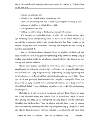 Một số giải pháp đẩy mạnh hoạt động marketing dịch vụ du lịch tại Công ty CP Du lịch Nghệ
An đến năm 2020
- Nhu cầu của khách du lịch
- Yêu cầu cụ thể của khách hàng trong chương trình
- Tham khảo các chương trình hiện có của Công ty cũng như các Công ty khác.
- Mối quan hệ của Công ty với các Công ty khác
- Kinh nghiệm của nhân viên
Từ những căn cứ trên Công ty đã xây dựng chương trình như sau:
+ Khi nhận yêu cầu từ phía khách hàng các nhân viên kinh doanh tập hợp lại và
dựa trên những căn cứ trên lập chương trình, sau đó báo lại cho khách. Khách sau khi
xem xét nếu có muốn thay đổi trực tiếp gặp các nhânviên, thỏa thuận cho đến khi hài
lòng thì chương trình được hoàn chỉnh. Cuối cùng khách quyết định mua và công ty
thực hiện chương trình đó.
+ Đối với việc lập các chương trình mới thì sau khi bộ phận kinh doanh phát hiện
được nhu cầu của khách thông qua các việc thu nhập thông tin trên thị trường, Công ty
tổ chức khảo sát thử nghiệm thì các chương trình mới sẽ được xây dựng để tạo một
chương trinh mới cho du khách.
Do sản phẩm trong du lịch rất dễ bắt chước và sao chép. Vì vậy, việc tạo ra một
sản phẩm mới với những đặc tính riêng biệt và nổi trội so với các sản phẩm khác cùng
loại là rất khó khăn. Trong thời gian qua tuy Công ty không xây dựng một chương trình
du lịch nào được coi là đặc sắc và khác biệt với sản phẩm cùa các công ty khác. Nhưng
dựa vào các mối quan hệ cũ, lâu năm với các nhà cung cấp và những điểm đến du lịch,
Công ty đã xây dựng cho mình một số chương trình phần nào tạo ra được sự mới mẻ
đối với khách du lịch. Trong mỗi chương trình Công ty có xen kẽ thêm các hoạt động
vui chơi giải trí...
Dưới đây chi là một vài trong số các chương trình mới được Công ty xây dựng
như là tour thăm chiến trường xưa, chào hè 2019, du lịch sinh thái...Ngoài ra, còn rất
nhiều chương trình khác, và các chương trình này cũng được tổ chức theo nhiều loại
hình khác nhau và rất da dạng. Trong các chương trình này, Công ty mới chỉ sử dụng
chính sách khác biệt hóa sản phẩm ở mức thấp có nghĩa là công ty không đầu tư nhiều
vào việc xây dựng sản phẩm có tính khác biệt cách xa so với đối thủ cạnh tranh. Công
GVHD: TS. Phạm Thị Kim Ngọc Học viên: Lê Thị Huyền Trang Trang 45
 