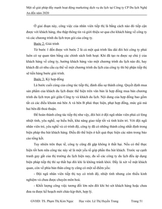 Một số giải pháp đẩy mạnh hoạt động marketing dịch vụ du lịch tại Công ty CP Du lịch Nghệ
An đến năm 2020
Ở giai đoạn này, công việc của nhân viên tiếp thị là bằng cách nào đó tiếp cận
được với khách hàng, thu thập thông tin và giới thiệu sơ qua cho khách hàng về công ty
và các chưong trình du lịch trọn gói của công ty.
Bước 2: Giải trình
Từ bước 1 đến được với bước 2 là cả một quá trình lâu dài đòi hỏi công ty phải
luôn có sự quan tâm bằng các chính sách linh hoạt. Khi đã tạo ra được sự chú ý của
khách hàng về công ty, hướng khách hàng vào một chương trình du lịch nào đó, hay
khách đã có nhu cầu cụ thể về một chương trình du lịch của công ty thì bộ phận tiếp thị
sẽ tiến hàng bước giải trình.
Bước 3: Ký hợp đồng
Là bước cuối cùng của công tác tiếp thị, đánh dấu sự thành công. Quyết định mua
sản phẩm của khách du lịch được thể hiện trên văn bản là hợp đồng mua bán chương
trình du lịch trọn gói giữa Công ty và khách du lịch. Nội dung của hợp đồng bao gồm
tất cả các điều khoản mà bên A và bên B phải thực hiện, phạt hợp đồng, mức giá mà
hai bên đã thoả thuận.
Để hoàn thành công tác tiếp thị như vậy, đòi hỏi ở đội ngũ nhân viên phải có lòng
nhiệt tình, yêu nghề, sự hiểu biết, khả năng giao tiếp tốt và tính kiên trì. Với đội ngũ
nhân viên trẻ, yêu nghề và có trình độ, công ty đã có những thành công nhất định trong
biện pháp thu hút khách hàng. Điều đó thể hiện ở kết quả thực hiện các năm trong báo
cáo tổng kết.
Tuy nhiên trên thực tế, công ty cũng đã gặp không ít thất bại. Nếu có thể thực
hiện tốt hơn nữa công tác này sẽ là một yếu tố góp phần thu hút khách. Trước sự cạnh
tranh gay gắt của thị trường du lịch hiện nay, đa số các công ty du lịch đếu áp dụng
biện pháp tiếp thị thì sự thất bại đôi khi là không tránh khỏi. Đấy là xét về mặt khách
quan, còn về phía bản thân công ty cũng có một số điểm yếu:
- Đội ngũ nhân viên tiếp thị tuy có trình độ, nhiệt tình nhưng còn thiếu kinh
nghiệm và chưa được chuyên môn hoá.
- Khối lượng công việc tương đối lớn nên đôi khi bỏ sót khách hàng hoặc chưa
đưa ra được kế hoạch mời chào kịp thời, hợp lý.
GVHD: TS. Phạm Thị Kim Ngọc Học viên: Lê Thị Huyền Trang Trang 51
 