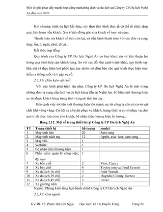 Một số giải pháp đẩy mạnh hoạt động marketing dịch vụ du lịch tại Công ty CP Du lịch Nghệ
An đến năm 2020
Khi chương trình du lịch kết thúc, tùy theo tình hình thực tế có thể tổ chức tặng
quà, liên hoan tiễn khách. Xin ý kiến đóng góp của khách về tour vừa qua.
Thanh toán với khách số tiền còn lại, và tiến hành thanh toán với các đơn vị cung
ứng: Ăn, ở, nghỉ, chơi, đi lại...
Kết thúc hợp đồng
Quy trình của Công ty CP Du lịch Nghệ An cơ bản khép kín và khá thuận lợi
trong quá trình tiếp cận khách hàng. So với các đối thủ cạnh tranh khác, quy trình này
khá dài và thực hiện hơi phức tạp, tuy nhiên nó đảm bảo cho quá trình thực hiện tour
diễn ra thông suốt và ít gặp sự cố.
2.2.3.6. Điều kiện vật chất
Với quá trình phát triển lâu năm, Công ty CP Du lịch Nghệ An là một trong
những đơn vị cung cấp dịch vụ du lịch hàng đầu tại Nghệ An. Sở hữu một thương hiệu
uy tín được khách hàng trong tỉnh và ngoài tỉnh tin cậy.
Bên cạnh việc sở hữu một thương hiệu lớn mạnh, uy tín công ty còn có cơ sở vật
chất khá vững vàng: Có đội xe chuyên phục vụ khách, trang thiết vị cơ sở phục vụ cho
quá trình thực hiện tour cho khách, bộ nhận diện thương hiệu ấn tượng...
Bảng 2.12. Một số trang thiết bị tại Công ty CP Du lịch Nghệ An
TT Trang thiết bị Số lượng model
1 Máy tính bàn 20 Sam sung
2 Máy tính xách tay 12 Apple, asur, icer, sam sung…
3 Máy chủ 1
4 Website 1
5 Bộ nhận diện thương hiệu 1
6 Phần mềm quản lý công việc,
đặt tour
1
7 Xe bốn chỗ 2 Vios, Camry
8 Xe bảy chỗ 4 Toytoa innova, Ford Everest
9 Xe du lịch 16 chỗ 3 Ford Transit
10 Xe du lịch 29 chỗ 2 Huyndai County, Samco
11 Xe du lịch 45 chỗ 2 Unive
12 Xe giường nằm 1
Nguồn: Phòng kinh tổng hợp hành chính Công ty CP Du lịch Nghệ An
2.2.3.7. Con người
GVHD: TS. Phạm Thị Kim Ngọc Học viên: Lê Thị Huyền Trang Trang 54
 