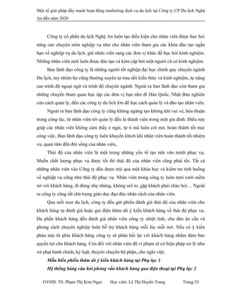 Một số giải pháp đẩy mạnh hoạt động marketing dịch vụ du lịch tại Công ty CP Du lịch Nghệ
An đến năm 2020
Công ty cổ phần du lịch Nghệ An luôn tạo điều kiện cho nhân viên được học hỏi
nâng cao chuyên môn nghiệp vụ như cho nhân viên tham gia các khóa đào tạo ngắn
hạn về nghiệp vụ du lịch, gửi nhân viên sang các đơn vị khác để học hỏi kinh nghiệm.
Những nhân viên mới luôn được đào tạo và kèm cặp bởi một người cũ có kinh nghiệm.
Ban lãnh đạo công ty là những người tốt nghiệp đại học chính quy chuyên ngành
Du lịch, tuy nhiên họ cũng thường xuyên tự trau dồi kiến thức và kinh nghiệm, tự nâng
cao trình độ ngoại ngữ và trình độ chuyên ngành. Ngoài ra ban lãnh đạo còn tham gia
những chuyến tham quan học tập các đơn vị bạn như đi Hàn Quốc, Nhật Bản nghiên
cứu cách quản lý, đến các công ty du lich lớn để học cách quản lý và đào tạo nhân viên.
Ngoài ra ban lãnh đạo công ty cũng không ngừng tạo không khí vui vẻ, hòa thuận
trong công tác, từ nhân viên tới quản lý đều là thành viên trong một gia đình. Điều này
giúp các nhân viên không cảm thấy e ngại, tự ti mà luôn cởi mở, hoàn thành tốt mọi
công việc. Ban lãnh đạo công ty luôn khuyến khích khi nhân viên hoàn thành tốt nhiệm
vụ, quan tâm đến đời sống của nhân viên,.
Thái độ của nhân viên là một trong những yếu tố tạo nên văn minh phục vụ.
Muốn chất lượng phục vụ được tốt thì thái độ của nhân viên cũng phải tốt. Tất cả
những nhân viên vào Công ty đều được trải qua một khóa học và kiểm tra tình huống
về nghiệp vụ cũng như thái độ phục vụ. Nhân viên trong công ty luôn tươi cười niềm
nở với khách hàng, đi đứng nhẹ nhàng, không nói to, gặp khách phải chào hỏi… Ngoài
ra công ty cũng rất chú trọng giáo dục đạo đức nhân cách của nhân viên.
Qua mỗi tour du lịch, công ty đều gửi phiếu đánh giá thái độ của nhân viên cho
khách hàng tự đánh giá hoặc gọi điện thăm dò ý kiến khách hàng về thái độ phục vụ.
Đa phần khách hàng đều đánh giá nhân viên công ty nhiệt tình, chu đáo ân cần và
phong cách chuyên nghiệp luôn hỗ trợ khách hàng mỗi lúc mỗi nơi. Nếu có ý kiến
phàn nàn từ phía khách hàng công ty sẽ phản hồi lại với khách hàng nhằm đảm bảo
quyền lợi cho khách hàng. Còn đối với nhân viên đã vi phạm sẽ có biện pháp xử lý như
xử phạt hành chính, kỷ luật, thuyên chuyển bộ phận, cho nghỉ việc.
Mẫu biểu phiếu thăm dò ý kiến khách hàng tại Phụ lục 1
Hệ thống bảng câu hỏi phỏng vấn khách hàng qua điện thoại tại Phụ lục 2
GVHD: TS. Phạm Thị Kim Ngọc Học viên: Lê Thị Huyền Trang Trang 55
 