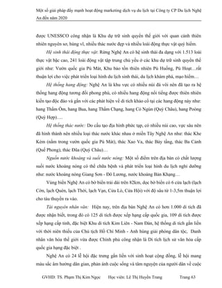 Một số giải pháp đẩy mạnh hoạt động marketing dịch vụ du lịch tại Công ty CP Du lịch Nghệ
An đến năm 2020
được UNESSCO công nhận là Khu dự trữ sinh quyển thế giới với quan cảnh thiên
nhiên nguyên sơ, hùng vĩ, nhiều thác nước đẹp và nhiều loài động thực vật quý hiếm.
Hệ sinh thái động thực vật: Rừng Nghệ An có hệ sinh thái đa dạng với 1.513 loài
thực vật bậc cao, 241 loài động vật tập trung chủ yếu ở các khu dự trữ sinh quyển thế
giới như: Vườn quốc gia Pù Mát, Khu bảo tồn thiên nhiên Pù Huống, Pù Hoạt…rất
thuận lợi cho việc phát triển loại hình du lịch sinh thái, du lịch khám phá, mạo hiểm…
Hệ thống hang động: Nghệ An là khu vực có nhiều núi đá vôi nên đã tạo ra hệ
thống hang động tương đối phong phú, có nhiều hang động nổi tiếng được thiên nhiên
kiến tạo độc đáo và gắn với các phát hiện về di tích khảo cổ tại các hang động này như:
hang Thẩm Ồm, hang Bua, hang Thẩm Chạng, hang Cỏ Ngùn (Quỳ Châu), hang Poòng
(Quỳ Hợp)….
Hệ thống thác nước: Do cấu tạo địa hình phức tạp, có nhiều núi cao, vực sâu nên
đã hình thành nên nhiều loại thác nước khác nhau ở miền Tây Nghệ An như: thác Khe
Kèm (nằm trong vườn quốc gia Pù Mát), thác Xao Va, thác Bảy tầng, thác Ba Cảnh
(Quế Phong), thác Đũa (Quỳ Châu)…
Nguồn nước khoáng và suối nước nóng: Một số điểm trên địa bàn có chất lượng
suối nước khoáng nóng có thể chữa bệnh và phát triển loại hình du lịch nghỉ dưỡng
như: nước khoáng nóng Giang Sơn - Đô Lương, nước khoáng Bản Khạng…
Vùng biển Nghệ An có bờ biển trải dài trên 82km, dọc bờ biển có 6 cửa lạch (lạch
Cờn, lạch Quèn, lạch Thới, lạch Vạn, Cửa Lò, Cửa Hội) với độ sâu từ 1-3,5m thuận lợi
cho tàu thuyền ra vào.
Tài nguyên nhân văn: Hiện nay, trên địa bàn Nghệ An có hơn 1.000 di tích đã
được nhận biết, trong đó có 125 di tích được xếp hạng cấp quốc gia, 109 di tích được
xếp hạng cấp tỉnh, đặc biệt Khu di tích Kim Liên - Nam Đàn, hệ thống di tích gắn liền
với thời niên thiếu của Chủ tịch Hồ Chí Minh - Anh hùng giải phóng dân tộc, Danh
nhân văn hóa thế giới vừa được Chính phủ công nhận là Di tích lịch sử văn hóa cấp
quốc gia hạng đặc biệt .
Nghệ An có 24 lễ hội đặc trưng gắn liền với sinh hoạt cộng đồng, lễ hội mang
màu sắc âm hưởng dân gian, phản ánh cuộc sống và tâm nguyện của người dân về cuộc
GVHD: TS. Phạm Thị Kim Ngọc Học viên: Lê Thị Huyền Trang Trang 63
 