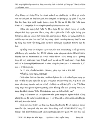 Một số giải pháp đẩy mạnh hoạt động marketing dịch vụ du lịch tại Công ty CP Du lịch Nghệ
An đến năm 2020
sống. Không chỉ có vậy, Nghệ An còn có nhiều di sản văn hóa phi vật thể có giá trị như
văn học dân gian, âm nhạc dân gian, múa dân gian, các phong tục, tập quán, lễ hội, văn
hóa ẩm thực, làng nghề truyền thống…trong đó Dân ca Ví dặm Xứ Nghệ được
UNESSCO công nhận là văn hóa phi vật thể đại diện cho nhân loại.
Những năm qua du lịch Nghệ An đã có bước đổi thay nhanh chóng, kết cấu hạ
tầng du lịch được quan tâm đầu tư, nâng cấp và phát triển. Nhiều tuyến đường giao
thông tiếp cận các khu du lịch trọng điểm của tỉnh được đầu tư xây dựng, nhất là đối
với khu vực ven biển. Sân bay Vinh được nâng cấp đủ khả năng đón máy bay lớn hơn;
hệ thống bưu chính viễn thông, điện, cấp thoát nước ngày càng hoàn thiện và hiện đại
hoá.
Hệ thống cơ sở vật chất phục vụ du lịch phát triển nhanh chóng cả về quy mô và
chất lượng, góp phần làm thay đổi bộ mặt của nhiều vùng quê, đô thị. Đến thời điểm
hiện tại trên địa bàn toàn tỉnh có 549 cơ sở lưu trú với 12.043 phòng, 22.487 giường,
trong đó có 4 khách sạn 4 sao, 8 khách sạn 3 sao và gần 50 khách sạn 1- 2 sao. Toàn
tỉnh có 26 doanh nghiệp kinh doanh lữ hành, trong đó có 09 đơn vị lữ hành quốc tế, 17
đơn vị lữ hành nội địa.
2.4.1.2. Các yếu tố vĩ mô khác: Chính trị, pháp luật, kinh tế, VH- XH...
*Yếu tố về chính trị và pháp luật:
Chính trị ổn định tạo điều kiện cho kinh tế phát triển và là nhân tố quan trọng tạo
nên sức hấp dẫn cho một điểm du lịch. Trong hơn 15 năm trở lại đây, Việt Nam luôn
được nằm trong top các nước có chỉ số yên bình cao nhất thế giới, vì thế Việt Nam
đang được đánh giá là một trong những điểm đến hấp dẫn nhất tại Đông Nam Á và
đang dần dần trở thành “Điểm đến thân thiện nhất của thiên niên kỷ mới”
Đảng và Nhà nước đã xác định được tầm quan trọng của ngành du lịch với sự
phát triển của đất nước trong thời kỳ này, vì vậy Đảng đã có nhiều chính sách khuyến
khích để phát triển du lịch.
Chính sách thuế Giá trị gia tăng cũng được điều chỉnh lại đối với ngành du lịch để
tạo điều kiện cho ngành này phát triển. Theo thông tư số 13/2009/TT-BTC ngày 22
tháng 1 năm 2009 thì kinh doanh khách sạn thuộc diện được giảm 50% mức thuế suất
GVHD: TS. Phạm Thị Kim Ngọc Học viên: Lê Thị Huyền Trang Trang 64
 