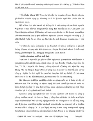 Một số giải pháp đẩy mạnh hoạt động marketing dịch vụ du lịch tại Công ty CP Du lịch Nghệ
An đến năm 2020
*Yếu tố văn hóa xã hội: Trong du lịch nền văn hoa của mỗi một dân tộc và quốc
gia là nhân tố quan trọng tạo nên động cơ đi du lịch của người bản xứ đặc biệt với
người nước ngoài.
Đối với du lịch, văn hóa xã hội không chỉ là môi trường mà còn là tài nguyên.
Việt Nam có một nền văn hóa phát triển mang đậm bản sắc dân tộc. Con người Việt
Nam thân thiện, cởi mở, dễ hòa đồng với mọi người. Có thể coi đây là một trong những
điều kiện thuận lợi cho sự phát triển của ngành du lịch nói chung và cho công ty Cổ
phần Du lịch Nghệ An nói riêng, tạo điều kiện cho kinh doanh du lịch của công ty phát
triển.
Tuy nhiên thì ngoài những yếu tố tác động tích cực còn có những yếu tố gây ảnh
hưởng tiêu cực tới công việc kinh doanh của công ty. Dịch bệnh vấn đề ô nhiễm môi
trường, giao thông ùn tắc... đang gây trở ngại cho khách du lịch
*Môi trường công nghệ và sinh thái:
Việt Nam là một quốc gia giàu có về tài nguyên du lịch tự nhiên, bờ biển nước ta
trải dài theo chiều dài đất nước, với rất nhiều bãi biển đẹp như Cửa Lò, Sầm Sơn, Đồ
Sơn, Trà Cổ, Lăng Cô, Nha Trang,.., những địa danh nổi tiếng như Vịnh Hạ Long,
Phong Nha Kẻ Bàng đã được UNESCO công nhận là di sản văn hóa thế giới. Vì vậy
công ty cổ phần Du lịch Nghệ An có thể đa dạng hóa dịch vụ du lịch, tổ chức được
nhiều tour đi các địa điểm khác nhau, tùy thuộc nhu cầu của khách hàng.
Khí hậu nước ta không quá khắc nghiệt, nếu chưa muốn nói là thuận lợi đối với
khách du lịch. Với các vùng khí hậu đa dạng, du khách có thể lựa chọn rất nhiều địa
điểm du lịch phù hợp với từng thời tiết khác nhau. Và phải nói rằng khí hậu Việt Nam
chưa bao giờ là trở ngại đối với khách du lịch.
Khoa học công nghệ phát triển làm cho các loại hình kinh doanh của công ty
phong phú hơn, cơ sở vật chất của Công ty cũng được cải thiện rất nhiều so với giai
đoạn mới thành lập. Nhờ có công nghệ phát triển mà con người có thể dễ dàng trong
việc đi lại cũng như thông tin liên lạc nhanh hơn giúp cho các chương trình lu lịch liên
tục thay đổi và công ty CP Du lịch Nghệ An cùng là một trong những doanh nghiệp
luôn luôn có sự đổi mới trong các sản phẩm du lịch. Ngoài ra các phương tiện truyền
GVHD: TS. Phạm Thị Kim Ngọc Học viên: Lê Thị Huyền Trang Trang 66
 