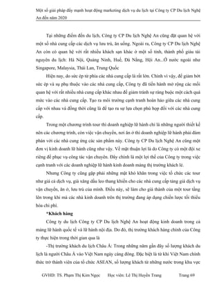 Một số giải pháp đẩy mạnh hoạt động marketing dịch vụ du lịch tại Công ty CP Du lịch Nghệ
An đến năm 2020
Tại những điếm đến du lịch, Công ty CP Du lịch Nghệ An cũng đặt quan hệ với
một số nhà cung cấp các dịch vụ lưu trú, ăn uống. Ngoài ra, Công ty CP Du lịch Nghệ
An còn có quan hệ với rất nhiều khách sạn khác ờ một số tỉnh, thành phố giàu tài
nguyên du lịch: Hà Nội, Quảng Ninh, Huế, Đà Nằng, Hội An...Ớ nước ngoài như
Singapore, Malaysia, Thái Lan, Trung Quốc
Hiện nay, do sức ép từ phía các nhà cung cấp là rất lớn. Chính vì vậy, để giảm bớt
sức ép và sụ phụ thuộc vào các nhà cung cấp, Công ty đã tiến hành mở rộng các mối
quan hệ với rất nhiều nhà cung cấp khác nhau đế giảm tránh sự ràng buộc một cách quá
mức vào các nhà cung cấp. Tạo ra môi trường cạnh tranh hoàn hảo giữa các nhà cung
cấp với nhau và đồng thời cũng là để tạo ra sự lựa chọn phù họp đối với các nhà cung
cấp.
Trong một chương trình tour thì doanh nghiệp lữ hành chỉ là những người thiết kế
nên các chương trình, còn việc vận chuyển, nơi ăn ở thì doanh nghiệp lữ hành phải đàm
phán với các nhà cung ứng các sản phẩm này. Công ty CP Du lịch Nghệ An cũng một
đơn vị kinh doanh lữ hành cũng như vậy. Về mặt thuận lợi là do Công ty có một đội xe
riêng để phục vụ công tác vận chuyên. Đây chính là một lợi thế của Công ty trong việc
cạnh tranh với các doanh nghiệp lữ hành kinh doanh mảng thị trường khách lẻ.
Nhưng Công ty cũng gặp phải những mặt khó khăn trong việc tố chức các tour
như giá cả dịch vụ, giá xăng dầu leo thang khiến cho các nhà cung cấp tảng giá dịch vụ
vận chuyển, ăn ở, lưu trú của mình. Điều này, sẽ làm cho giá thành của một tour tầng
lên trong khi mà các nhà kinh doanh trên thị trường đang áp dụng chiến lược tối thiểu
hóa chi phí.
*Khách hàng
Công ty du lịch Công ty CP Du lịch Nghệ An hoạt động kinh doanh trong cả
mảng lữ hành quốc tế và lữ hành nội địa. Do đó, thị trường khách hàng chính của Công
ty thực hiện trong thời gian qua là
-Thị trường khách du lịch Châu Á: Trong những năm gần đây số lượng khách du
lịch là người Châu Á vào Việt Nam ngày càng đông. Đặc biệt là từ khi Việt Nam chính
thức trở thành viên của tổ chức ASEAN, số lượng khách từ những nước trong khu vực
GVHD: TS. Phạm Thị Kim Ngọc Học viên: Lê Thị Huyền Trang Trang 69
 