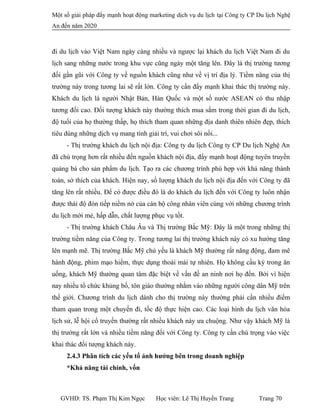 Một số giải pháp đẩy mạnh hoạt động marketing dịch vụ du lịch tại Công ty CP Du lịch Nghệ
An đến năm 2020
đi du lịch vào Việt Nam ngày càng nhiều và ngược lại khách du lịch Việt Nam đi du
lịch sang những nước trong khu vực cũng ngày một tăng lên. Đây là thị trường tương
đối gần gũi với Công ty về nguồn khách cũng như về vị trí địa lý. Tiềm năng của thị
trường này trong tương lai sẽ rất lớn. Công ty cần đẩy mạnh khai thác thị trường này.
Khách du lịch là người Nhật Bản, Hàn Quốc và một số nước ASEAN có thu nhập
tương đối cao. Đối tượng khách này thường thích mua sắm trong thời gian đi du lịch,
độ tuổi của họ thường thấp, họ thích tham quan những địa danh thiên nhiên đẹp, thích
tiêu dùng những dịch vụ mang tính giải trí, vui chơi sôi nổi...
- Thị trường khách du lịch nội địa: Công ty du lịch Công ty CP Du lịch Nghệ An
đã chú trọng hơn rất nhiều đến nguồn khách nội địa, đẩy mạnh hoạt động tuyên truyền
quảng bá cho sản phẩm du lịch. Tạo ra các chương trình phù hợp với khả năng thành
toán, sở thích của khách. Hiện nay, số lượng khách du lịch nội địa đến với Công ty đã
tăng lên rất nhiều. Để có được điều đó là do khách du lịch đến với Công ty luôn nhận
được thái độ đón tiếp niềm nở của cán bộ công nhân viên cùng với những chương trình
du lịch mới mẻ, hấp dẫn, chất lượng phục vụ tốt.
- Thị trường khách Châu Âu và Thị trường Bắc Mỹ: Đây là một trong những thị
trường tiềm năng của Công ty. Trong tương lai thị trường khách này có xu hướng tăng
lên mạnh mẽ. Thị trường Bắc Mỹ chủ yếu là khách Mỹ thường rất năng động, đam mê
hành động, phim mạo hiểm, thực dụng thoải mái tự nhiên. Họ không cầu kỳ trong ăn
uống, khách Mỹ thường quan tâm đặc biệt về vấn đề an ninh nơi họ đến. Bởi vì hiện
nay nhiều tổ chức khủng bố, tôn giáo thường nhằm vào những người công dân Mỹ trên
thế giới. Chương trình du lịch dành cho thị trường này thường phải cần nhiều điểm
tham quan trong một chuyến đi, tốc độ thực hiện cao. Các loại hình du lịch văn hóa
lịch sử, lễ hội cổ truyền thường rất nhiều khách này ưa chuộng. Như vậy khách Mỹ là
thị trường rất lớn và nhiều tiềm năng đối với Công ty. Công ty cần chú trọng vào việc
khai thác đối tượng khách này.
2.4.3 Phân tích các yếu tố ảnh hưởng bên trong doanh nghiệp
*Khả năng tài chính, vốn
GVHD: TS. Phạm Thị Kim Ngọc Học viên: Lê Thị Huyền Trang Trang 70
 