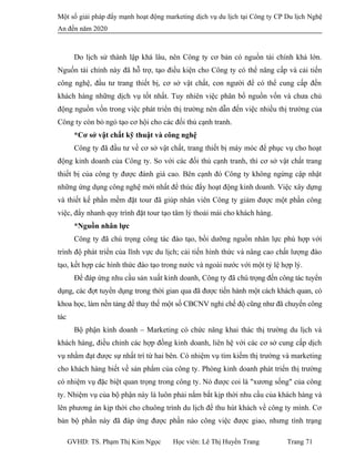 Một số giải pháp đẩy mạnh hoạt động marketing dịch vụ du lịch tại Công ty CP Du lịch Nghệ
An đến năm 2020
Do lịch sử thành lập khá lâu, nên Công ty cơ bản có nguồn tài chính khá lớn.
Nguốn tài chính này đã hỗ trợ, tạo điều kiện cho Công ty có thể nâng cấp và cải tiến
công nghệ, đầu tư trang thiết bị, cơ sở vật chất, con người để có thể cung cấp đến
khách hàng những dịch vụ tốt nhất. Tuy nhiên việc phân bổ nguồn vốn và chưa chủ
động nguồn vốn trong việc phát triển thị trường nên dẫn đến việc nhiều thị trường của
Công ty còn bỏ ngỏ tạo cơ hội cho các đối thủ cạnh tranh.
*Cơ sở vật chất kỹ thuật và công nghệ
Công ty đã đầu tư về cơ sở vật chất, trang thiết bị máy móc để phục vụ cho hoạt
động kinh doanh của Công ty. So với các đối thủ cạnh tranh, thì cơ sở vật chất trang
thiết bị của công ty được đánh giá cao. Bên cạnh đó Công ty không ngừng cập nhật
những ứng dụng công nghệ mới nhất để thúc đẩy hoạt động kinh doanh. Việc xây dựng
và thiết kế phần mềm đặt tour đã giúp nhân viên Công ty giảm được một phần công
việc, đẩy nhanh quy trình đặt tour tạo tâm lý thoải mái cho khách hàng.
*Nguồn nhân lực
Công ty đã chú trọng công tác đào tạo, bồi dưỡng nguồn nhân lực phù hợp với
trình độ phát triển của lĩnh vực du lịch; cải tiến hình thức và nâng cao chất lượng đào
tạo, kết hợp các hình thức đào tạo trong nước và ngoài nước với một tỷ lệ hợp lý.
Để đáp ứng nhu cầu sản xuất kinh doanh, Công ty đã chú trọng đến công tác tuyển
dụng, các đợt tuyển dụng trong thời gian qua đã được tiến hành một cách khách quan, có
khoa học, làm nền tảng để thay thế một số CBCNV nghỉ chế độ cũng như đã chuyển công
tác
Bộ phận kinh doanh – Marketing có chức năng khai thác thị trường du lịch và
khách hàng, điều chỉnh các hợp đồng kinh doanh, liên hệ với các cơ sở cung cấp dịch
vụ nhằm đạt được sự nhất trí từ hai bên. Có nhiệm vụ tìm kiếm thị trường và marketing
cho khách hàng biết về sản phẩm của công ty. Phòng kinh doanh phát triển thị trường
có nhiệm vụ đặc biệt quan trọng trong công ty. Nó được coi là "xương sống" của công
ty. Nhiệm vụ của bộ phận này là luôn phải nắm bắt kịp thời nhu cầu của khách hàng và
lên phương án kịp thời cho chuông trình du lịch để thu hút khách về công ty mình. Cơ
bản bộ phần này đã đáp ứng được phần nào công việc được giao, nhưng tình trạng
GVHD: TS. Phạm Thị Kim Ngọc Học viên: Lê Thị Huyền Trang Trang 71
 