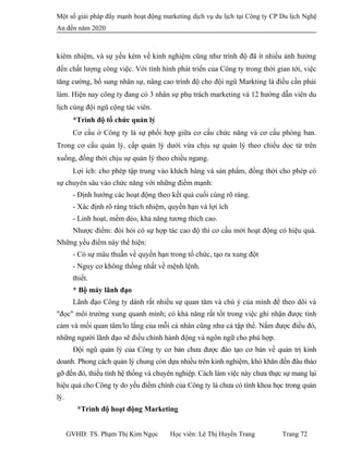 Một số giải pháp đẩy mạnh hoạt động marketing dịch vụ du lịch tại Công ty CP Du lịch Nghệ
An đến năm 2020
kiêm nhiệm, và sự yếu kém về kinh nghiệm cũng như trình độ đã ít nhiều ảnh hưởng
đến chất lượng công việc. Với tình hình phát triển của Công ty trong thời gian tới, việc
tăng cường, bổ sung nhân sự, nâng cao trình độ cho đội ngũ Markting là điều cần phải
làm. Hiện nay công ty đang có 3 nhân sự phụ trách marketing và 12 hướng dẫn viên du
lịch cùng đội ngũ cộng tác viên.
*Trình độ tổ chức quản lý
Cơ cấu ở Công ty là sự phối hợp giữa cơ cấu chức năng và cơ cấu phòng ban.
Trong cơ cấu quản lý, cấp quản lý dưới vừa chịu sự quản lý theo chiều dọc từ trên
xuống, đồng thời chịu sự quản lý theo chiều ngang.
Lợi ích: cho phép tập trung vào khách hàng và sản phẩm, đồng thời cho phép có
sự chuyên sâu vào chức năng với những điểm mạnh:
- Định hướng các hoạt động theo kết quả cuối cùng rõ ràng.
- Xác định rõ ràng trách nhiệm, quyền hạn và lợi ích
- Linh hoạt, mềm dẻo, khả năng tương thích cao.
Nhược điểm: đòi hỏi có sự hợp tác cao độ thì cơ cấu mới hoạt động có hiệu quả.
Những yếu điểm này thể hiện:
- Có sự mâu thuẫn về quyền hạn trong tổ chức, tạo ra xung đột
- Nguy cơ không thống nhất về mệnh lệnh.
thiết.
* Bộ máy lãnh đạo
Lãnh đạo Công ty dành rất nhiều sự quan tâm và chú ý của mình để theo dõi và
"đọc" môi trường xung quanh mình; có khả năng rất tốt trong việc ghi nhận được tình
cảm và mối quan tâm/lo lắng của mỗi cá nhân cũng như cả tập thể. Nắm được điều đó,
những người lãnh đạo sẽ điều chỉnh hành động và ngôn ngữ cho phù hợp.
Đội ngũ quản lý của Công ty cơ bản chưa được đào tạo cơ bản về quản trị kinh
doanh. Phong cách quản lý chung còn dựa nhiều trên kinh nghiệm, khó khăn đến đâu tháo
gỡ đến đó, thiếu tính hệ thống và chuyên nghiệp. Cách làm việc này chưa thực sự mang lại
hiệu quả cho Công ty do yếu điểm chính của Công ty là chưa có tính khoa học trong quản
lý.
*Trình độ hoạt động Marketing
GVHD: TS. Phạm Thị Kim Ngọc Học viên: Lê Thị Huyền Trang Trang 72
 