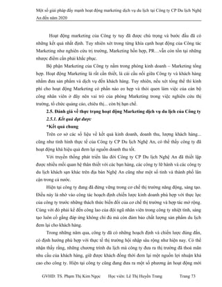 Một số giải pháp đẩy mạnh hoạt động marketing dịch vụ du lịch tại Công ty CP Du lịch Nghệ
An đến năm 2020
Hoạt động marketing của Công ty tuy đã được chú trọng và bước đầu đã có
những kết quả nhất định. Tuy nhiên xét trong từng khía cạnh hoạt động của Công tác
Marketing như nghiên cứu trị trường, Marketing hồn hợp, PR…vẫn còn tồn tại những
nhược điểm cần phải khắc phục.
Bộ phận Marketing của Công ty nằm trong phòng kinh doanh – Marketing tổng
hợp. Hoạt động Marketing là rất cần thiết, là cái cầu nối giữa Công ty và khách hàng
nhằm đưa sản phẩm và dịch vụ đến khách hàng. Tuy nhiên, nếu xét tổng thể thì kinh
phí cho hoạt động Marketing có phần nào eo hẹp và thói quen làm việc của cán bộ
công nhân viên ở đây nên vai trò của phòng Marketing trong việc nghiên cứu thị
trường, tổ chức quảng cáo, chiêu thị... còn bị hạn chế.
2.5. Đánh giá về thực trạng hoạt động Marketing dịch vụ du lịch của Công ty
2.5.1. Kết quả đạt được
*Kết quả chung
Trên cơ sở các số liệu về kết quả kinh doanh, doanh thu, lượng khách hàng...
cũng như tình hình thực tế của Công ty CP Du lịch Nghệ An, có thể thấy công ty đã
hoạt động khá hiệu quả đem lại nguồn doanh thu tốt.
Với truyền thống phát triển lâu đời Công ty CP Du lịch Nghệ An đã thiết lập
được nhiều mối quan hệ thân thiết với các bạn hàng, các công ty lữ hành và các công ty
du lịch khách sạn khác trên địa bàn Nghệ An cũng như một số tỉnh và thành phố lân
cận trong cả nước.
Hiện tại công ty đang đã đứng vững trong cơ chế thị trường năng động, sáng tạo.
Điều này là nhờ vào công tác hoạch định chiến lược kinh doanh phù hợp với thực lực
của công ty trước những thách thức biến đổi của cơ chế thị trường và hợp tác mở rộng.
Cùng với đó phải kể đến công lao của đội ngũ nhân viên trong công ty nhiệt tình, sáng
tạo luôn cố gắng đáp ứng không chỉ đủ mà còn đảm bảo chất lượng sản phẩm du lịch
đem lại cho khách hàng.
Trong những năm qua, công ty đã có những hoạch định và chiến lược đúng đắn,
có định hướng phù hợp với thực tế thị trường hội nhập sâu rộng như hiện nay. Có thể
nhận thấy rằng, những chương trình du lịch mà công ty đưa ra thị trường đã thoả mãn
nhu cầu của khách hàng, giữ được khách đồng thời đem lại một nguồn lợi nhuận khá
cao cho công ty. Hiện tại công ty cũng đang đưa ra một số phương án hoạt động mới
GVHD: TS. Phạm Thị Kim Ngọc Học viên: Lê Thị Huyền Trang Trang 73
 