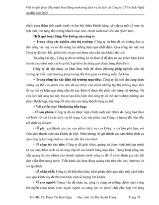 Một số giải pháp đẩy mạnh hoạt động marketing dịch vụ du lịch tại Công ty CP Du lịch Nghệ
An đến năm 2020
nhằm tăng thêm tính cạnh tranh và thu hút thêm khách hàng: xây dựng một số tour du
lịch mới, mở rộng thị trường khách mục tiêu, chính sách xúc tiến sản phẩm mới...
*Kết quả hoạt động Marketing của công ty
+ Trong công tác nghiên cứu thị trường: Công ty cơ bản đã có những đầu tư
cho công tác này và nó đã mang lại những hiệu quả nhất định. Qua công tác này mà
Công ty đã nắm bắt, phát hiện và gợi mở được nhu cầu của khách du lịch.
Từ công tác này, Công ty đã có những cơ sở thực tế để đưa ra các chiến lược kinh
doanh của mình một cách cụ thể, kịp thời cho từng giai đoạn, từng thời điểm.
Công ty đã tận dụng và khai thác triệt để được phương pháp nghiên cứu thị
trường tại chỗ, một phương pháp tương đối đơn giản và không mấy tốn kém.
+ Trong công tác xác định thị trường mục tiêu: Công ty đã biết tận dụng được
những ưu thế của mình cho nên đã tạo được cho mình những tập thị trường mục tiêu
rất cụ thể và hiệu quả cũng như đã xác định rõ được thị phần cho từng thị trường. Từ
việc làm tốt công tác này mà sẽ tạo điều kiện cho công ty có thể tạo ra được những sản
phẩm thích hợp, đáp ứng tốt nhu cầu của từng khách hàng cụ thể.
+ Với chiến lược Marketing hỗn hợp:
-Về sản phẩm: Công ty đã có được một chính sách sản phẩm đa dạng hoá theo
mô hình với có đủ các dịch vụ bổ sung. Các sản phẩm của Công ty tương đối hấp dẫn
với dịch vụ đi kèm.
- Về giá: giá thành của các sản phẩm dịch vụ của Công ty cơ bản phù hợp với
điều kiện thanh toán của khách du lịch. Nhìn chung thì giá thành các sản phẩm dịch vụ
của công ty là trung bình so với các đối thủ của mình
- Về công tác xúc tiến: Công ty đã giới thiệu, quảng bá được hình ảnh của mình
và các sản phẩm dịch vụ sẽ cung cấp tới các khách hàng mục tiêu. Trong hoạt động xúc
tiến quảng bá sản phảm cho doanh nghiệp mình công ty đã tổ chức tham gia các hội
chợ triển lãm trong nước. Tiến hành các hoạt động quảng cáo trên các báo, internet, tờ
rơi áp phích.
- Về phân phối: Công ty đã biết khai thác kênh phân phối gián tiếp một cách hiệu
quả, qua kênh này đã thu hút được một số lượng lớn khách.
- Về con người: Trong vấn đề nhân sự, công ty cũng có những chính sách riêng
khi tuyển chọn nhân viên, tuyển người có năng lực và phẩm chất phù hợp với từng
GVHD: TS. Phạm Thị Kim Ngọc Học viên: Lê Thị Huyền Trang Trang 74
 