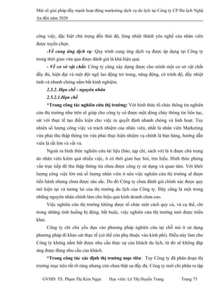 Một số giải pháp đẩy mạnh hoạt động marketing dịch vụ du lịch tại Công ty CP Du lịch Nghệ
An đến năm 2020
công việc, đặc biệt chú trọng đến thái độ, lòng nhiệt thành yêu nghề của nhân viên
được tuyển chọn.
-Về cung ứng dịch vụ: Quy trình cung ứng dịch vụ được áp dụng tại Công ty
trong thời gian vừa qua được đánh giá là khá hiệu quả.
- Về cơ sở vật chất: Công ty cũng xây dựng được cho mình một cơ sở vật chất
đầy đủ, hiện đại và một đội ngũ lao động trẻ trung, năng động, có trình độ, đầy nhiệt
tình và nhanh chóng nắm bắt kinh nghiệm.
2.5.2. Hạn chế - nguyên nhân
2.5.2.1.Hạn chế
*Trong công tác nghiên cứu thị trường: Với hình thức tổ chức thông tin nghiên
cứu thị trường như trên sẽ giúp cho công ty có được một dòng chảy thông tin liên tục,
sát với thực tế tạo điều kiện cho việc ra quyết định nhanh chóng và linh hoạt. Tuy
nhiên số lượng công việc và trách nhiệm của nhân viên, nhất là nhân viên Marketing
vừa phải thu thập thông tin vừa phải thực hiện nhiệm vụ chính là bán hàng, hướng dẫn
viên là rất lớn và vất vả.
Ngoài ra hình thức nghiên cứu tài liệu (báo, tạp chí, sách vở) là ít được chú trọng
do nhân viên kiêm quá nhiều việc, ít có thời gian học hỏi, tìm hiểu. Hình thức phỏng
vấn trực tiếp để thu thập thông tin chưa được công ty sử dụng và quan tâm. Với khôi
lượng công việc lớn mà số lượng nhân viên ít nên việc nghiên cứu thị trường sẽ được
tiến hành nhưng chưa được sâu sắc. Do đó Công ty chưa đánh giá chính xác được quy
mô hiện tại và tương lai của thị trường du lịch của Công ty. Đây cũng là một trong
những nguyên nhân chính làm cho hiệu quả kinh doanh chưa cao.
Việc nghiên cứu thị trường không được tổ chức một cách quy củ, và cụ thể, chỉ
trong những tình huống bị động, bắt buộc, việc nghiên cứu thị trường mới được triển
khai.
Công ty chỉ chủ yếu dựa vào phương pháp nghiên cứu tại chỗ mà ít sử dụng
phương pháp đi khảo sát thực tế (có thể còn phụ thuộc vào kinh phí). Điều này làm cho
Công ty không nắm bắt được nhu cầu thực sự của khách du lịch, từ đó sẽ không đáp
ứng được đúng nhu cầu của khách.
*Trong công tác xác định thị trường mục tiêu: Tuy Công ty đã phân đoạn thị
trường mục tiêu rất rõ ràng nhưng còn chưa thật sự đầy đủ. Công ty mới chỉ phân ra tập
GVHD: TS. Phạm Thị Kim Ngọc Học viên: Lê Thị Huyền Trang Trang 75
 