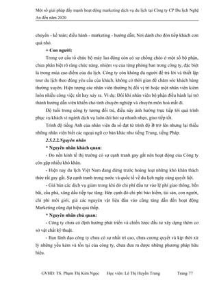 Một số giải pháp đẩy mạnh hoạt động marketing dịch vụ du lịch tại Công ty CP Du lịch Nghệ
An đến năm 2020
chuyển - kế toán; điều hành - marketing - hướng dẫn; Nơi dành cho đón tiếp khách con
quá nhỏ.
+ Con người:
Trong cơ cấu tổ chức bộ máy lao động còn có sự chồng chéo ở một số bộ phận,
chưa phân biệt rõ ràng chức năng, nhiệm vụ của từng phòng ban trong công ty, đặc biệt
là trong mùa cao điểm của du lịch. Công ty còn không đủ người để trả lời và thiết lập
tour du lịch theo đúng yêu cầu của khách, không có thời gian để chăm sóc khách hàng
thường xuyên. Hiện tượng các nhân viên thường bị đổi vị trí hoặc một nhân viên kiêm
luôn nhiều công việc rất hay xảy ra. Ví dụ: Đôi khi nhân viên bộ phận điều hành lại trở
thành hướng dẫn viên khiến cho tính chuyên nghiệp và chuyên môn hoá mất đi.
Độ tuổi trong công ty tương đối trẻ, điều này ảnh hưởng trực tiếp tới quá trình
phục vụ khách vì ngành dịch vụ luôn đòi hỏi sự nhanh nhẹn, giao tiếp tốt.
Trình độ tiếng Anh của nhân viên đa số đạt từ trình độ B trở lên nhưng lại thiếu
những nhân viên biết các ngoại ngữ cơ bản khác như tiếng Trung, tiếng Pháp.
2.5.2.2.Nguyên nhân
* Nguyên nhân khách quan:
- Do nền kinh tế thị trường có sự cạnh tranh gay gắt nên hoạt động của Công ty
còn gặp nhiều khó khăn.
- Hiện nay du lịch Việt Nam đang đứng trước hoàng loạt những khó khăn thách
thức rất gay gắt. Sự cạnh tranh trong nước và quốc tế về du lịch ngày càng quyết liệt.
- Giá bán các dịch vụ giảm trong khi đó chi phí đầu tư vào lệ phí giao thông, bến
bãi, cầu phà, xăng dầu tiếp tục tăng. Bên cạnh đó chi phí bảo hiểm, tài sản, con người,
chi phí môi giới, giá các nguyên vật liệu đầu vào cũng tăng dẫn đến hoạt động
Marketing cũng đạt hiệu quả thấp.
* Nguyên nhân chủ quan:
- Công ty chưa có định hướng phát triển và chiến lược đầu tư xây dựng thêm cơ
sở vật chất kỹ thuật.
- Ban lãnh đạo công ty chưa có sự nhất trí cao, chưa cương quyết và kịp thời xử
lý những yếu kém và tồn tại của công ty, chưa đưa ra được những phương pháp hữu
hiệu.
GVHD: TS. Phạm Thị Kim Ngọc Học viên: Lê Thị Huyền Trang Trang 77
 