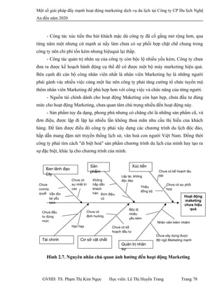 Một số giải pháp đẩy mạnh hoạt động marketing dịch vụ du lịch tại Công ty CP Du lịch Nghệ
An đến năm 2020
- Công tác xúc tiến thu hút khách mặc dù công ty đã cố gắng mở rộng hơn, qua
từng năm một nhưng cứ mạnh ai nấy làm chưa có sự phối hợp chặt chẽ chung trong
công ty nên chi phí tốn kém nhưng hiệuquả lại thấp.
- Công tác quản trị nhân sự của công ty còn bộc lộ nhiều yếu kém, Công ty chưa
đưa ra được kế hoạch hành động cụ thể để có được một bộ máy marketing hiệu quả.
Bên cạnh đó cán bộ công nhân viên nhất là nhân viên Marketing họ là những người
phải gánh vác nhiều việc cùng một lúc nên công ty phải tăng cường tổ chức tuyển mộ
thêm nhân viên Marketing để phù hợp hơn với công việc và chức năng của từng người.
- Nguồn tài chính dành cho hoạt động Maketing còn hạn hẹp, chưa đầu tư đúng
mức cho hoạt động Marketing, chưa quan tâm chú trọng nhiều đến hoạt động này.
- Sản phẩm tuy đa dạng, phong phú nhưng có chăng chỉ là những sản phẩm cũ, và
đơn điệu, được lặp đi lặp lại nhiều lần không thoả mãn nhu cầu thị hiếu của khách
hàng. Để làm được điều đó công ty phải xây dựng các chương trình du lịch độc đáo,
hấp dẫn mang đậm nét truyền thống lịch sử, văn hoá con người Việt Nam. Đồng thời
công ty phải tìm cách "di biệt hoá" sản phẩm chương trình du lịch của mình hay tạo ra
sự đặc biệt, khác lạ cho chương trình của mình.
Hình 2.7. Nguyên nhân chủ quan ảnh hưởng đến hoạt động Marketing
GVHD: TS. Phạm Thị Kim Ngọc Học viên: Lê Thị Huyền Trang Trang 78
Xúc tiến
Quản trị nhân
sự
Cơ sở vật chất
Sản
phẩm
Ban lãnh đạo
Cty
Tài chính
Hoạt động
maketing
chưa hiệu
quả
Chưa có kế hoạch lâu
dài
Thiếu
đồng bộ
Chưa có sự phối
hợp
Không
hấp dẫn
khách
hàng Đơn điệu,
cũ
Lặp lại, không
độc đáo
Chưa
cương
quyết
Chưa có
sự nhất trí
cao
Vẫn tồn
tại yếu
kém
Hạn hẹp
Chưa đầu
tư đúng
mức Nhân viên kiêm nhiệm
Bộc lộ
nhiều
yếu kém
Chưa xây dựng được
đội ngũ Marketing mạnh
Chưa có
định hướng
Chưa có kế
hoạch đầu tư
 