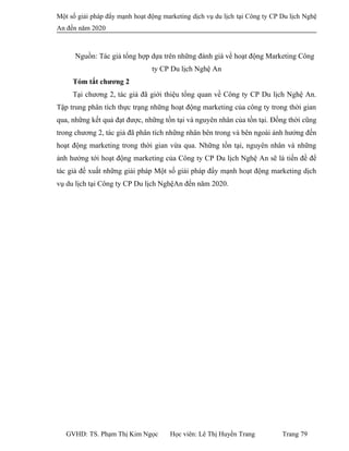 Một số giải pháp đẩy mạnh hoạt động marketing dịch vụ du lịch tại Công ty CP Du lịch Nghệ
An đến năm 2020
Nguồn: Tác giả tổng hợp dựa trên những đánh giá về hoạt động Marketing Công
ty CP Du lịch Nghệ An
Tóm tắt chương 2
Tại chương 2, tác giả đã giới thiệu tổng quan về Công ty CP Du lịch Nghệ An.
Tập trung phân tích thực trạng những hoạt động marketing của công ty trong thời gian
qua, những kết quả đạt được, những tồn tại và nguyên nhân của tồn tại. Đồng thời cũng
trong chương 2, tác giả đã phân tích những nhân bên trong và bên ngoài ảnh hưởng đến
hoạt động marketing trong thời gian vừa qua. Những tồn tại, nguyên nhân và những
ảnh hưởng tới hoạt động marketing của Công ty CP Du lịch Nghệ An sẽ là tiền đề để
tác giả đề xuất những giải pháp Một số giải pháp đẩy mạnh hoạt động marketing dịch
vụ du lịch tại Công ty CP Du lịch NghệAn đến năm 2020.
GVHD: TS. Phạm Thị Kim Ngọc Học viên: Lê Thị Huyền Trang Trang 79
 