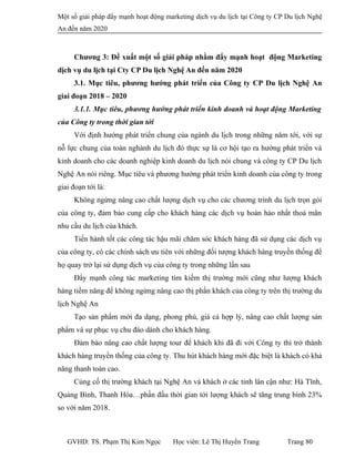 Một số giải pháp đẩy mạnh hoạt động marketing dịch vụ du lịch tại Công ty CP Du lịch Nghệ
An đến năm 2020
Chương 3: Đề xuất một số giải pháp nhằm đẩy mạnh hoạt động Marketing
dịch vụ du lịch tại Cty CP Du lịch Nghệ An đến năm 2020
3.1. Mục tiêu, phương hướng phát triển của Công ty CP Du lịch Nghệ An
giai đoạn 2018 – 2020
3.1.1. Mục tiêu, phương hướng phát triển kinh doanh và hoạt động Marketing
của Công ty trong thời gian tới
Với định hướng phát triển chung của ngành du lịch trong những năm tới, với sự
nỗ lực chung của toàn nghành du lịch đó thực sự là cơ hội tạo ra hướng phát triển và
kinh doanh cho các doanh nghiệp kinh doanh du lịch nói chung và công ty CP Du lịch
Nghệ An nói riêng. Mục tiêu và phương hướng phát triển kinh doanh của công ty trong
giai đoạn tới là:
Không ngừng nâng cao chất lượng dịch vụ cho các chương trình du lịch trọn gói
của công ty, đảm bảo cung cấp cho khách hàng các dịch vụ hoàn hảo nhất thoả mãn
nhu cầu du lịch của khách.
Tiến hành tốt các công tác hậu mãi chăm sóc khách hàng đã sử dụng các dịch vụ
của công ty, có các chính sách ưu tiên với những đối tượng khách hàng truyền thống để
họ quay trở lại sử dụng dịch vụ của công ty trong những lần sau
Đẩy mạnh công tác marketing tìm kiếm thị trường mới cũng như lượng khách
hàng tiềm năng để không ngừng nâng cao thị phần khách của công ty trên thị trường du
lịch Nghệ An
Tạo sản phẩm mới đa dạng, phong phú, giá cả hợp lý, nâng cao chất lượng sản
phẩm và sự phục vụ chu đáo dành cho khách hàng.
Đảm bảo nâng cao chất lượng tour để khách khi đã đi với Công ty thì trở thành
khách hàng truyền thống của công ty. Thu hút khách hàng mới đặc biệt là khách có khả
năng thanh toán cao.
Củng cố thị trường khách tại Nghệ An và khách ở các tỉnh lân cận như: Hà Tĩnh,
Quảng Bình, Thanh Hóa…phấn đấu thời gian tới lượng khách sẽ tăng trung bình 23%
so với năm 2018.
GVHD: TS. Phạm Thị Kim Ngọc Học viên: Lê Thị Huyền Trang Trang 80
 
