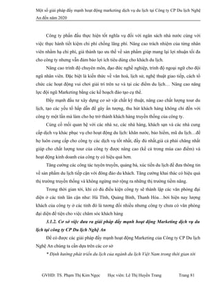 Một số giải pháp đẩy mạnh hoạt động marketing dịch vụ du lịch tại Công ty CP Du lịch Nghệ
An đến năm 2020
Công ty phấn đấu thực hiện tốt nghĩa vụ đối với ngân sách nhà nước cùng với
việc thực hành tiết kiệm chi phí chống lãng phí. Nâng cao trách nhiệm của từng nhân
viên nhằm hạ chi phí, giá thành tạo ưu thế về sản phẩm giúp mang lại lợi nhuận tối đa
cho công ty nhưng vẫn đảm bảo lợi ích tiêu dùng cho khách du lịch.
Nâng cao trình độ chuyên môn, đạo đức nghề nghiệp, trình độ ngoại ngữ cho đội
ngũ nhân viên. Đặc biệt là kiến thức về văn hoá, lịch sử, nghệ thuật giao tiếp, cách tổ
chức các hoạt động vui chơi giải trí trên xe và tại các điểm du lịch… Nâng cao năng
lực đội ngũ Marketing bằng các kế hoạch đào tạo cụ thể.
Đẩy mạnh đầu tư xây dựng cơ sở vật chất kỹ thuật, nâng cao chất lượng tour du
lịch, tạo các yếu tố hấp dẫn để gây ấn tượng, thu hút khách hàng không chỉ đến với
công ty một lần mà làm cho họ trở thành khách hàng truyền thống của công ty.
Củng cố mối quan hệ với các nhà xe, các nhà hàng, khách sạn và các nhà cung
cấp dịch vụ khác phục vụ cho hoạt động du lịch: khăn nước, bảo hiểm, mũ du lịch…để
họ luôn cung cấp cho công ty các dịch vụ tốt nhất, đầy đủ nhất,giá cả phải chăng nhất
giúp cho chất lượng tour của công ty được nâng cao (kể cả trong mùa cao điểm) và
hoạt động kinh doanh của công ty có hiệu quả hơn.
Tăng cường các công tác tuyên truyền, quảng bá, xúc tiến du lịch để đưa thông tin
về sản phẩm du lịch tiếp cận với đông đảo du khách. Tăng cường khai thác có hiệu quả
thị trường truyền thống và không ngừng mở rộng ra những thị trường tiềm năng.
Trong thời gian tới, khi có đủ điều kiện công ty sẽ thành lập các văn phòng đại
diện ở các tỉnh lân cận như: Hà Tĩnh, Quảng Bình, Thanh Hóa…bởi hiện nay lượng
khách của công ty ở các tỉnh đó là tương đối nhiều nhưng công ty chưa có văn phòng
đại diện để tiện cho việc chăm sóc khách hàng
3.1.2. Cơ sở việc đưa ra giải pháp đẩy mạnh hoạt động Marketing dịch vụ du
lịch tại công ty CP Du lịch Nghệ An
Để có được các giải pháp đẩy mạnh hoạt động Marketing của Công ty CP Du lịch
Nghệ An chúng ta cần dựa trên các cơ sở
* Định hướng phát triển du lịch của ngành du lịch Việt Nam trong thời gian tới
GVHD: TS. Phạm Thị Kim Ngọc Học viên: Lê Thị Huyền Trang Trang 81
 