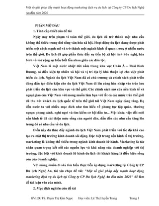 Một số giải pháp đẩy mạnh hoạt động marketing dịch vụ du lịch tại Công ty CP Du lịch Nghệ
An đến năm 2020
PHẦN MỞ ĐẦU
1. Tính cấp thiết của đề tài
Ngày nay trên phạm vi toàn thế giới, du lịch đã trở thành một nhu cầu
không thể thiếu trong đời sống văn hóa xã hội. Hoạt động du lịch đang được phát
triển một cách mạnh mẽ và trờ thành một ngành kinh tế quan trọng ở nhiều nước
trên thế giới. Du lịch đã góp phần thúc đẩy sự tiến bộ xã hội tình hữu nghị, hòa
bình và mở rộng sự hiểu biết lẫn nhau giữa các dân tộc.
Việt Nam là một nước nhiệt đới nằm trong khu vực Châu Á – Thái Bình
Dương, có điều kiện tự nhiên xã hội và vị trí địa lý khá thuận lợi cho việc phát
triển du lịch. Ngành du lịch Việt Nam đã có chủ trương và chính sách phát triển
đúng đắn tạo điều kiện cho du lịch Việt Nam đi lên cùng hòa nhập vào trào lưu
phát triển du lịch của khu vực và thế giới. Các chính sách mở cửa nền kinh tế và
ngoại giao của Việt Nam với mong muốn làm bạn với tất cả các nước trên thế giới
đã thu hút khách du lịch quốc tế trên thế giới tới Việt Nam ngày càng tăng. Họ
đến nước ta với nhiều mục đích như tìm hiểu về phong tục tập quán, thưởng
ngoạn phong cảnh, nghỉ ngơi và tìm kiếm cơ hội đầu tư... Mặt khác, việc đổi mới
nền kinh tế đã cải thiện mức sống của người dân, dẫn đến các nhu cầu tăng lên
trong đó có nhu cầu về du lịch.
Điều này đã thúc đẩy ngành du lịch Việt Nam phát triến với tốc độ khá cao
tạo ra một thị trường kinh doanh sôi động. Đặc biệt trong nền kinh tế thị trường,
marketing là không thể thiếu trong ngành kinh doanh lữ hành. Marketing là tác
nhân quan trọng kết nối các nguồn lực và khả năng của doanh nghiệp với thị
trường, đặc biệt với kinh doanh lữ hành du lịch thì khách hàng là điều kiện sống
còn của doanh nghiệp.
Với mong muốn đi sâu tìm hiểu thực tiễn áp dụng marketing tại Công ty CP
Du lịch Nghệ An, tôi xin chọn đề tài: "Một số giải pháp đẩy mạnh hoạt động
marketing dịch vụ du lịch tại Công ty CP Du lịch Nghệ An đến năm 2020" để làm
đề tài luận văn của mình.
2. Mục đích nghiên cứu đề tài
GVHD: TS. Phạm Thị Kim Ngọc Học viên: Lê Thị Huyền Trang Trang 1
 