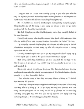 Một số giải pháp đẩy mạnh hoạt động marketing dịch vụ du lịch tại Công ty CP Du lịch Nghệ
An đến năm 2020
Trong giai đoạn tới, Du lịch Việt Nam tiếp tục duy trì quan điểm phát triển bền
vững với mục tiêu phát triển du lịch thực sự trở thành ngành kinh tế mũi nhọn và đưa
Việt Nam trở thành điểm đến hấp dẫn và có đẳng cấp trong khu vực.
Đối với phát triển sản phẩm và định hướng thị trường cần tập trung xây dựng hệ
thống sản phẩm du lịch đặc trưng và chất lượng cao trên cơ sở phát huy giá trị tài
nguyên du lịch độc đáo, có thế mạnh nổi trội.
Xác định thị trường mục tiêu với phân đoạn thị trường theo mục đích du lịch và
khả năng thanh toán.
Phát triển các thương hiệu sản phẩm, thương hiệu doanh nghiệp và thương hiệu
điểm đến nổi bật để từng bước tạo dựng hình ảnh, thương hiệu cho Du lịch Việt Nam.
Tập trung đẩy mạnh và chuyên nghiệp hóa công tác xúc tiến quảng bá du lịch
nhằm vào thị trường mục tiêu theo hướng lấy điểm đến, sản phẩm du lịch và thương
hiệu du lịch làm tiêu điểm.
Coi trọng phát triển nguồn nhân lực du lịch đáp ứng yêu cầu về chất lượng, hợp lý
về cơ cấu ngành nghề và trình độ đào tạo để đảm bảo tính chuyên nghiệp.
Định hướng và tổ chức phát triển du lịch theo vùng lãnh thổ phù hợp với đặc
điểm tài nguyên du lịch gắn với vùng kinh tế, vùng văn hoá, vùng địa lý, khí hậu và các
hành lang kinh tế.
Đầu tư phát triển du lịch có trọng tâm, trọng điểm theo định hướng ưu tiên; tiếp
tục đầu tư nâng cao năng lực và chất lượng cung ứng du lịch, kết cấu hạ tầng, xúc tiến
quảng bá và xây dựng thương hiệu du lịch.
* Dựa trên thực trạng về hoạt động marketing diễn ra tại Công ty CP Du lịch
Nghệ An trong thời gian qua.
Tại chương 2 chúng ta đã tập trung phân tích những nội dung cụ thể về hoạt động
Marketing diễn ra tại Công ty CP Du lịch Nghệ An trong thời gian qua. Bên cạnh
những kết quả đạt được thì vẫn còn những hạn chế tồn tại yếu kém làm cho hoạt động
Marketing không phát huy được hiệu quả. Vì vậy dựa trên thực trạng hoạt động
marketing chúng ta sẽ đề xuất những giải pháp nhằm thúc đẩy.
GVHD: TS. Phạm Thị Kim Ngọc Học viên: Lê Thị Huyền Trang Trang 82
 