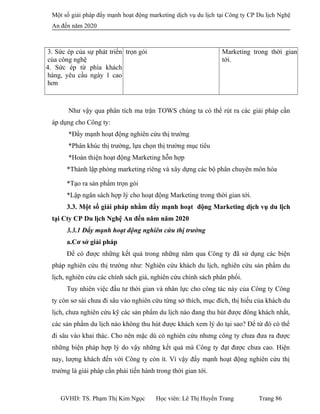 Một số giải pháp đẩy mạnh hoạt động marketing dịch vụ du lịch tại Công ty CP Du lịch Nghệ
An đến năm 2020
3. Sức ép của sự phát triển
của công nghệ
4. Sức ép từ phía khách
hàng, yêu cầu ngày 1 cao
hơn
trọn gói Marketing trong thời gian
tới.
Như vậy qua phân tích ma trận TOWS chúng ta có thể rút ra các giải pháp cần
áp dụng cho Công ty:
*Đẩy mạnh hoạt động nghiên cứu thị trường
*Phân khúc thị trường, lựa chọn thị trường mục tiêu
*Hoàn thiện hoạt động Marketing hỗn hợp
*Thành lập phòng marketing riêng và xây dựng các bộ phân chuyên môn hóa
*Tạo ra sản phẩm trọn gói
*Lập ngân sách hợp lý cho hoạt động Marketing trong thời gian tới.
3.3. Một số giải pháp nhằm đẩy mạnh hoạt động Marketing dịch vụ du lịch
tại Cty CP Du lịch Nghệ An đến năm năm 2020
3.3.1 Đẩy mạnh hoạt động nghiên cứu thị trường
a.Cơ sở giải pháp
Để có được những kết quả trong những năm qua Công ty đã sử dụng các biện
pháp nghiên cứu thị trường như: Nghiên cứu khách du lịch, nghiên cứu sản phẩm du
lịch, nghiên cứu các chính sách giá, nghiên cứu chính sách phân phối.
Tuy nhiên việc đầu tư thời gian và nhân lực cho công tác này của Công ty Công
ty còn sơ sài chưa đi sâu vào nghiên cứu từng sở thích, mục đích, thị hiếu của khách du
lịch, chưa nghiên cứu kỹ các sản phẩm du lịch nào đang thu hút được đông khách nhất,
các sản phẩm du lịch nào không thu hút được khách xem lý do tại sao? Để từ đó có thể
đi sâu vào khai thác. Cho nên mặc dù có nghiên cứu nhưng công ty chưa đưa ra được
những biện pháp hợp lý do vậy những kết quả mà Công ty đạt được chưa cao. Hiện
nay, lượng khách đến với Công ty còn ít. Vì vậy đẩy mạnh hoạt động nghiên cứu thị
trường là giải pháp cần phải tiến hành trong thời gian tới.
GVHD: TS. Phạm Thị Kim Ngọc Học viên: Lê Thị Huyền Trang Trang 86
 