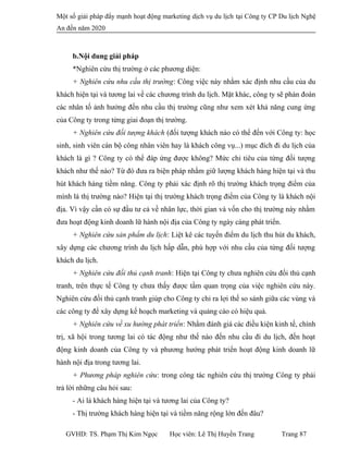 Một số giải pháp đẩy mạnh hoạt động marketing dịch vụ du lịch tại Công ty CP Du lịch Nghệ
An đến năm 2020
b.Nội dung giải pháp
*Nghiên cứu thị trường ở các phương diện:
+ Nghiên cứu nhu cầu thị trường: Công việc này nhằm xác định nhu cầu của du
khách hiện tại và tương lai về các chương trình du lịch. Mặt khác, công ty sẽ phán đoán
các nhân tố ảnh hưởng đến nhu cầu thị trường cũng như xem xét khả năng cung ứng
của Công ty trong từng giai đoạn thị trường.
+ Nghiên cứu đối tượng khách (đối tượng khách nào có thể đến với Công ty: học
sinh, sinh viên cán bộ công nhân viên hay là khách công vụ...) mục đích đi du lịch của
khách là gì ? Công ty có thể đáp ứng được không? Mức chi tiêu của từng đối tượng
khách như thế nào? Từ đó đưa ra biện pháp nhằm giữ lượng khách hàng hiện tại và thu
hút khách hàng tiềm năng. Công ty phải xác định rõ thị trường khách trọng điểm của
mình là thị trường nào? Hiện tại thị trường khách trọng điểm của Công ty là khách nội
địa. Vì vậy cần có sự đầu tư cả về nhân lực, thời gian và vốn cho thị trường này nhằm
đưa hoạt động kinh doanh lữ hành nội địa của Công ty ngày càng phát triển.
+ Nghiên cứu sản phẩm du lịch: Liệt kê các tuyến điểm du lịch thu hút du khách,
xây dựng các chương trình du lịch hấp dẫn, phù hợp với nhu cầu của từng đối tượng
khách du lịch.
+ Nghiên cứu đối thủ cạnh tranh: Hiện tại Công ty chưa nghiên cứu đối thủ cạnh
tranh, trên thực tế Công ty chưa thấy được tầm quan trọng của việc nghiên cứu này.
Nghiên cứu đối thủ cạnh tranh giúp cho Công ty chỉ ra lợi thế so sánh giữa các vùng và
các công ty để xây dựng kế hoạch marketing và quảng cáo có hiệu quả.
+ Nghiên cứu về xu hướng phát triển: Nhằm đánh giá các điều kiện kinh tế, chính
trị, xã hội trong tương lai có tác động như thế nào đến nhu cầu đi du lịch, đến hoạt
động kinh doanh của Công ty và phương hướng phát triển hoạt động kinh doanh lữ
hành nội địa trong tương lai.
+ Phương pháp nghiên cứu: trong công tác nghiên cứu thị trường Công ty phải
trả lời những câu hỏi sau:
- Ai là khách hàng hiện tại và tương lai của Công ty?
- Thị trường khách hàng hiện tại và tiềm năng rộng lớn đến đâu?
GVHD: TS. Phạm Thị Kim Ngọc Học viên: Lê Thị Huyền Trang Trang 87
 