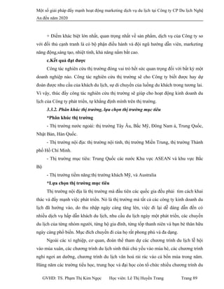 Một số giải pháp đẩy mạnh hoạt động marketing dịch vụ du lịch tại Công ty CP Du lịch Nghệ
An đến năm 2020
+ Điếm khác biệt lớn nhất, quan trọng nhất về sản phẩm, dịch vụ của Công ty so
với đối thủ cạnh tranh là có bộ phận điều hành và đội ngũ hướng dẫn viên, marketing
năng động,sáng tạo, nhiệt tình, khả năng nắm bắt cao.
c.Kết quả đạt được
Công tác nghiên cứu thị trường đóng vai trò hết sức quan trọng đối với bất kỳ một
doanh nghiệp nào. Công tác nghiên cứu thị trường sẽ cho Công ty biết được hay dự
đoán được nhu cầu của khách du lịch, sự di chuyển của luồng du khách trong tương lai.
Vì vậy, thúc đẩy công tác nghiên cứu thị trường sẽ giúp cho hoạt động kinh doanh du
lịch của Công ty phát triển, tự khẳng định mình trên thị trường.
3.3.2. Phân khúc thị trường, lựa chọn thị trường mục tiêu
*Phân khúc thị trường
- Thị trường nước ngoài: thị trường Tây Âu, Bắc Mỹ, Đông Nam á, Trung Quốc,
Nhật Bản, Hàn Quốc.
- Thị trường nội địa: thị trường nội tỉnh, thị trường Miền Trung, thị trường Thành
phố Hồ Chí Minh.
- Thị trường mục tiêu: Trung Quốc các nước Khu vực ASEAN và khu vực Bắc
Bộ
- Thị trường tiềm năng:thị trường khách Mỹ, và Australia
*Lựa chọn thị trường mục tiêu
Thị trường nội địa là thị trường mà đầu tiên các quốc gia đều phải tìm cách khai
thác và đẩy mạnh việc phát triển. Nó là thị trường mà tất cả các công ty kinh doanh du
lịch đã hướng vào, do thu nhập ngày càng tăng lên, việc đi lại dễ dàng dẫn đến có
nhiều dịch vụ hấp dẫn khách du lịch, nhu cầu du lịch ngày một phát triển, các chuyến
du lịch của từng nhóm người, từng hộ gia đình, từng tốp thanh niên và bạn bè thân hữu
ngày càng phổ biến. Mục đích chuyến đi của họ rất phong phú và đa dạng.
Ngoài các xí nghiệp, cơ quan, đoàn thể tham dự các chương trình du lịch lễ hội
vào mùa xuân, các chương trình du lịch sinh thái chủ yếu vào mùa hè, các chương trình
nghỉ ngơi an dưỡng, chương trình du lịch văn hoá rải rác vào cả bốn mùa trong năm.
Hàng năm các trường tiểu học, trung học và đại học còn tổ chức nhiều chương trình du
GVHD: TS. Phạm Thị Kim Ngọc Học viên: Lê Thị Huyền Trang Trang 89
 