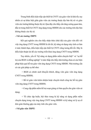 - 88 -
Trung bình điều kiện tiếp cận thiết bị CNTT của giáo viên là khá tốt, tuy
nhiên có sự khác biệt giữa giáo viên các trường thuộc địa bàn thị xã và giáo
viên các trường không thuộc thị xã. Qua đây cho thấy cần tăng cường quan tâm,
đầu tư trang thiết bị CNTT ứng dụng trong HĐDH cho các trường trên địa bàn
không thuộc các thị xã.
- Với các trường THPT:
Kết quả nghiên cứu cho thấy nhận thức (thái độ) của giáo viên đối với
việc ứng dụng CNTT trong HĐDH là rất tốt, kỹ năng sử dụng máy tính cơ bản
ở mức thành thạo, điều kiện tiếp cận thiết bị CNTT cũng tương đối tốt. Đây là
điều kiện thuận lợi để các trường triển khai ứng dụng CNTT trong HĐDH.
Tuy nhiên, yếu tố “kỹ năng sử dụng phần mềm chuyên biệt” và “sự hỗ
trợ của BGH và đồng nghiệp” ở mức thấp cho thấy nhà trường chưa có các biện
pháp hiệu quả hỗ trợ giáo viên ứng dụng CNTT trong HĐDH. Nhà trường cần
có các giải pháp cụ thể như:
+ BGH có chính sách khuyến khích, động viên giáo viên ứng dụng
CNTT trong HĐDH;
+ Bố trí giáo viên kiêm nhiệm hoặc chuyên trách công tác hỗ trợ giáo
viên ứng dụng CNTT trong HĐDH;
+ Cung cấp phần mềm hỗ trợ soạn giảng có bản quyền cho giáo viên sử
dụng;
+ Tổ chức tập huấn, hội thảo trang bị kỹ năng sử dụng phần mềm
chuyên dụng trong việc ứng dụng CNTT trong HĐDH và kỹ năng xử lý sự cố
đơn giản thường gặp của máy tính cho giáo viên.
- Với giáo viên THPT:
 