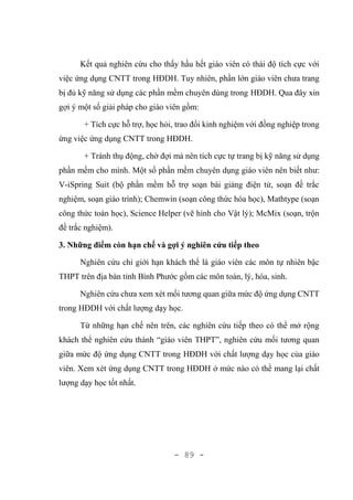 - 89 -
Kết quả nghiên cứu cho thấy hầu hết giáo viên có thái độ tích cực với
việc ứng dụng CNTT trong HĐDH. Tuy nhiên, phần lớn giáo viên chưa trang
bị đủ kỹ năng sử dụng các phần mềm chuyên dùng trong HĐDH. Qua đây xin
gợi ý một số giải pháp cho giáo viên gồm:
+ Tích cực hỗ trợ, học hỏi, trao đổi kinh nghiệm với đồng nghiệp trong
ứng việc ứng dụng CNTT trong HĐDH.
+ Tránh thụ động, chờ đợi mà nên tích cực tự trang bị kỹ năng sử dụng
phần mềm cho mình. Một số phần mềm chuyên dụng giáo viên nên biết như:
V-iSpring Suit (bộ phần mềm hỗ trợ soạn bài giảng điện tử, soạn đề trắc
nghiệm, soạn giáo trình); Chemwin (soạn công thức hóa học), Mathtype (soạn
công thức toán học), Science Helper (vẽ hình cho Vật lý); McMix (soạn, trộn
đề trắc nghiệm).
3. Những điểm còn hạn chế và gợi ý nghiên cứu tiếp theo
Nghiên cứu chỉ giới hạn khách thể là giáo viên các môn tự nhiên bậc
THPT trên địa bàn tỉnh Bình Phước gồm các môn toán, lý, hóa, sinh.
Nghiên cứu chưa xem xét mối tương quan giữa mức độ ứng dụng CNTT
trong HĐDH với chất lượng dạy học.
Từ những hạn chế nên trên, các nghiên cứu tiếp theo có thể mở rộng
khách thể nghiên cứu thành “giáo viên THPT”, nghiên cứu mối tương quan
giữa mức độ ứng dụng CNTT trong HĐDH với chất lượng dạy học của giáo
viên. Xem xét ứng dụng CNTT trong HĐDH ở mức nào có thể mang lại chất
lượng dạy học tốt nhất.
 