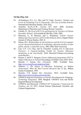 - 92 -
Tài liệu tiếng Anh
34. Al-Zaidiyeen, N.J., L.L. Mei, and F.S. Fook, Teachers’ Attitudes and
Levels of Technology Use in Classrooms: The Case of Jordan Schools.
International Education Studies, 2010. 3(2).
35. Australia, D.o.E.a.T.W., Teacher ICT skills. 2006, Australia:
Department of Education and Training Western Australia.
36. Castillo, N., The Level of ICT Use and Expertise by Teachers in Chilean
Secondary Schools. Universidad del Bío-Bío, Chile, 2002.
37. Hennessy, S., D. Harrison, and L. Wamakote, Teacher Factors
Influencing Classroom Use of ICT in Sub-Saharan Africa. Itupale Online
Journal of African Studies, 2010. 2.
38. Isleem, M.I., Relationships of selected factors and the level of computer
use for instructional purposes by technology education teachers in ohio
public schools: a statewide survey, 2003, Ohio State University.
39. Lim, C.P., C.S. Chai, and D. Churchill, Leading ICT in Education
Practices: A Capacity-building Toolkit for Teacher Education
Institutions in the Asia-Pacific. 2010: Microsoft Partners-in-Learning
(Asia-Pacific).
40. Peeraer, J. and P.V. Petegem, Factors Influencing Integration of ICT in
Higher Education in Vietnam Proceedings of Global Learn 2010, 2010.
41. Raosoft, I. Sample Size Calculator. 2004; Available from:
http://www.raosoft.com/samplesize.html.
42. Schacter, J., The Impact of Education Technology on Student
Achievement: What the Most Current Research Has to Say. Milken
Family Foundation, 1999.
43. Systems, C.R. Sample Size Calculator. 2012; Available from:
http://www.surveysystem.com/sscalc.htm.
44. UNESCO, Regional Guidelines on Teacher Development for Pedagogy-
Technology Integration. 2005, Bangkok: UNESCO Asia and Pacific
Regional Bureau for Education.
45. UNESCO and Microsoft, UNESCO ICT Competency Framework for
Teachers, ed. 2.0. 2011: United Nations Educational, Scientific and
Cultural Organization.
 