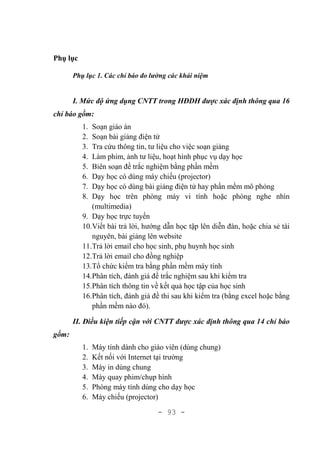 - 93 -
Phụ lục
Phụ lục 1. Các chỉ báo đo lường các khái niệm
I. Mức độ ứng dụng CNTT trong HĐDH được xác định thông qua 16
chỉ báo gồm:
1. Soạn giáo án
2. Soạn bài giảng điện tử
3. Tra cứu thông tin, tư liệu cho việc soạn giảng
4. Làm phim, ảnh tư liệu, hoạt hình phục vụ dạy học
5. Biên soạn đề trắc nghiệm bằng phần mềm
6. Dạy học có dùng máy chiếu (projector)
7. Dạy học có dùng bài giảng điện tử hay phần mềm mô phỏng
8. Dạy học trên phòng máy vi tính hoặc phòng nghe nhìn
(multimedia)
9. Dạy học trực tuyến
10.Viết bài trả lời, hướng dẫn học tập lên diễn đàn, hoặc chia sẻ tài
nguyên, bài giảng lên website
11.Trả lời email cho học sinh, phụ huynh học sinh
12.Trả lời email cho đồng nghiệp
13.Tổ chức kiểm tra bằng phần mềm máy tính
14.Phân tích, đánh giá đề trắc nghiệm sau khi kiểm tra
15.Phân tích thông tin về kết quả học tập của học sinh
16.Phân tích, đánh giá đề thi sau khi kiểm tra (bằng excel hoặc bằng
phần mềm nào đó).
II. Điều kiện tiếp cận với CNTT được xác định thông qua 14 chỉ báo
gồm:
1. Máy tính dành cho giáo viên (dùng chung)
2. Kết nối với Internet tại trường
3. Máy in dùng chung
4. Máy quay phim/chụp hình
5. Phòng máy tính dùng cho dạy học
6. Máy chiếu (projector)
 