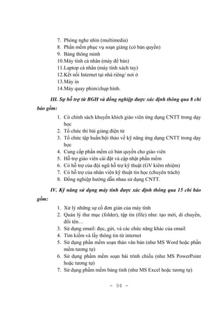- 94 -
7. Phòng nghe nhìn (multimedia)
8. Phần mềm phục vụ soạn giảng (có bản quyền)
9. Bảng thông minh
10.Máy tính cá nhân (máy để bàn)
11.Laptop cá nhân (máy tính xách tay)
12.Kết nối Internet tại nhà riêng/ nơi ở
13.Máy in
14.Máy quay phim/chụp hình.
III. Sự hỗ trợ từ BGH và đồng nghiệp được xác định thông qua 8 chỉ
báo gồm:
1. Có chính sách khuyến khích giáo viên ứng dụng CNTT trong dạy
học
2. Tổ chức thi bài giảng điện tử
3. Tổ chức tập huấn/hội thảo về kỹ năng ứng dụng CNTT trong dạy
học
4. Cung cấp phần mềm có bản quyền cho giáo viên
5. Hỗ trợ giáo viên cài đặt và cập nhật phần mềm
6. Có hỗ trợ của đội ngũ hỗ trợ kỹ thuật (GV kiêm nhiệm)
7. Có hỗ trợ của nhân viên kỹ thuật tin học (chuyên trách)
8. Đồng nghiệp hướng dẫn nhau sử dụng CNTT.
IV. Kỹ năng sử dụng máy tính được xác định thông qua 15 chỉ báo
gồm:
1. Xử lý những sự cố đơn giản của máy tính
2. Quản lý thư mục (folder), tập tin (file) như: tạo mới, di chuyển,
đổi tên…
3. Sử dụng email: đọc, gửi, và các chức năng khác của email
4. Tìm kiếm và lấy thông tin từ internet
5. Sử dụng phần mềm soạn thảo văn bản (như MS Word hoặc phần
mềm tương tự)
6. Sử dụng phầm mềm soạn bài trình chiếu (như MS PowerPoint
hoặc tương tự)
7. Sử dụng phầm mềm bảng tính (như MS Excel hoặc tương tự)
 