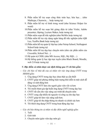 - 95 -
8. Phần mềm hỗ trợ soạn công thức toán học, hóa học… (như
Mathtype, Chemwin,… hoặc tương tự)
9. Phần mềm hỗ trợ vẽ hình trong word (như Science Helper for
word)
10.Phần mềm hỗ trợ soạn bài giảng điện tử (như Violet, Adobe
presenter, iSpring, Lecture Maker, hoặc tương tự)
11.Phần mềm soạn đề trắc nghiệm (như McMix hoặc tương tự)
12.Phần mềm hỗ trợ xây dựng ngân hàng đề trắc nghiệm (như iQB
Leo, TestPro Bank hoặc tương tự)
13.Phần mềm hỗ trợ quản lý lớp học (như Netop School, NetSupport
School hoặc tương tự)
14.Phần mềm hỗ trợ dạy-học chuyên môn (như các phần mềm của
Crocodile, School Net…)
15.Hệ quản trị CSDL (như MS Access, SQL, My SQL…)
16.Hệ thống quản lý học tập trực tuyến (như Black Board, Moodle,
web 2.0 hoặc tương tự)
V. Đặc điểm cá nhân được xác định thông qua 15 chỉ báo gồm:
- Các chỉ báo về thái độ của cá nhân với việc ứng dụng CNTT trong
HĐDH gồm:
1. Ứng dụng CNTT trong dạy học chưa thật sự cần thiết
2. CNTT giúp mô phỏng những hiện tượng khó diễn tả một cách dễ
dàng và sinh động hơn
3. Ứng dụng CNTT làm cho người giáo viên vất vả hơn
4. Tôi muốn tham gia tập huấn ứng dụng CNTT trong dạy học
5. CNTT rất cần cho việc nâng cao trình độ chuyên môn
6. CNTT cung cấp nhiều tài nguyên và công cụ cho dạy học
7. CNTT giúp tôi làm việc năng suất hơn.
8. CNTT giúp tôi thu thập thông tin nhanh và chính xác hơn
9. Tôi thích ứng dụng CNTT trong hoạt động dạy học
- Các chỉ báo thông tin cá nhân và đặc điểm nghề nghiệp gồm:
1. Tuổi
2. Giới tính
3. Chuyên môn (giáo viên dạy môn gì)
 