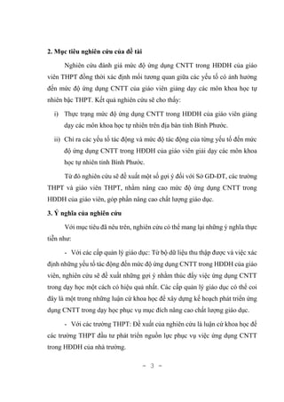 - 3 -
2. Mục tiêu nghiên cứu của đề tài
Nghiên cứu đánh giá mức độ ứng dụng CNTT trong HĐDH của giáo
viên THPT đồng thời xác định mối tương quan giữa các yếu tố có ảnh hưởng
đến mức độ ứng dụng CNTT của giáo viên giảng dạy các môn khoa học tự
nhiên bậc THPT. Kết quả nghiên cứu sẽ cho thấy:
i) Thực trạng mức độ ứng dụng CNTT trong HĐDH của giáo viên giảng
dạy các môn khoa học tự nhiên trên địa bàn tỉnh Bình Phước.
ii) Chỉ ra các yếu tố tác động và mức độ tác động của từng yếu tố đến mức
độ ứng dụng CNTT trong HĐDH của giáo viên giải dạy các môn khoa
học tự nhiên tỉnh Bình Phước.
Từ đó nghiên cứu sẽ đề xuất một số gợi ý đối với Sở GD-ĐT, các trường
THPT và giáo viên THPT, nhằm nâng cao mức độ ứng dụng CNTT trong
HĐDH của giáo viên, góp phần nâng cao chất lượng giáo dục.
3. Ý nghĩa của nghiên cứu
Với mục tiêu đã nêu trên, nghiên cứu có thể mang lại những ý nghĩa thực
tiễn như:
- Với các cấp quản lý giáo dục: Từ bộ dữ liệu thu thập được và việc xác
định những yếu tố tác động đến mức độ ứng dụng CNTT trong HĐDH của giáo
viên, nghiên cứu sẽ đề xuất những gợi ý nhằm thúc đẩy việc ứng dụng CNTT
trong dạy học một cách có hiệu quả nhất. Các cấp quản lý giáo dục có thể coi
đây là một trong những luận cứ khoa học để xây dựng kế hoạch phát triển ứng
dụng CNTT trong dạy học phục vụ mục đích nâng cao chất lượng giáo dục.
- Với các trường THPT: Đề xuất của nghiên cứu là luận cứ khoa học để
các trường THPT đầu tư phát triển nguồn lực phục vụ việc ứng dụng CNTT
trong HĐDH của nhà trường.
 